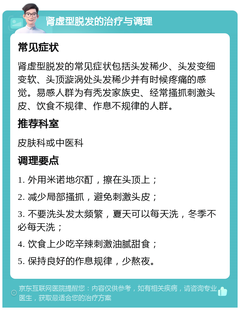 肾虚型脱发的治疗与调理 常见症状 肾虚型脱发的常见症状包括头发稀少、头发变细变软、头顶漩涡处头发稀少并有时候疼痛的感觉。易感人群为有秃发家族史、经常搔抓刺激头皮、饮食不规律、作息不规律的人群。 推荐科室 皮肤科或中医科 调理要点 1. 外用米诺地尔酊，擦在头顶上； 2. 减少局部搔抓，避免刺激头皮； 3. 不要洗头发太频繁，夏天可以每天洗，冬季不必每天洗； 4. 饮食上少吃辛辣刺激油腻甜食； 5. 保持良好的作息规律，少熬夜。