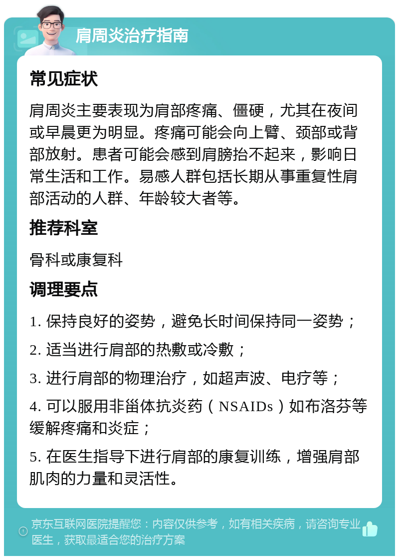 肩周炎治疗指南 常见症状 肩周炎主要表现为肩部疼痛、僵硬，尤其在夜间或早晨更为明显。疼痛可能会向上臂、颈部或背部放射。患者可能会感到肩膀抬不起来，影响日常生活和工作。易感人群包括长期从事重复性肩部活动的人群、年龄较大者等。 推荐科室 骨科或康复科 调理要点 1. 保持良好的姿势，避免长时间保持同一姿势； 2. 适当进行肩部的热敷或冷敷； 3. 进行肩部的物理治疗，如超声波、电疗等； 4. 可以服用非甾体抗炎药（NSAIDs）如布洛芬等缓解疼痛和炎症； 5. 在医生指导下进行肩部的康复训练，增强肩部肌肉的力量和灵活性。