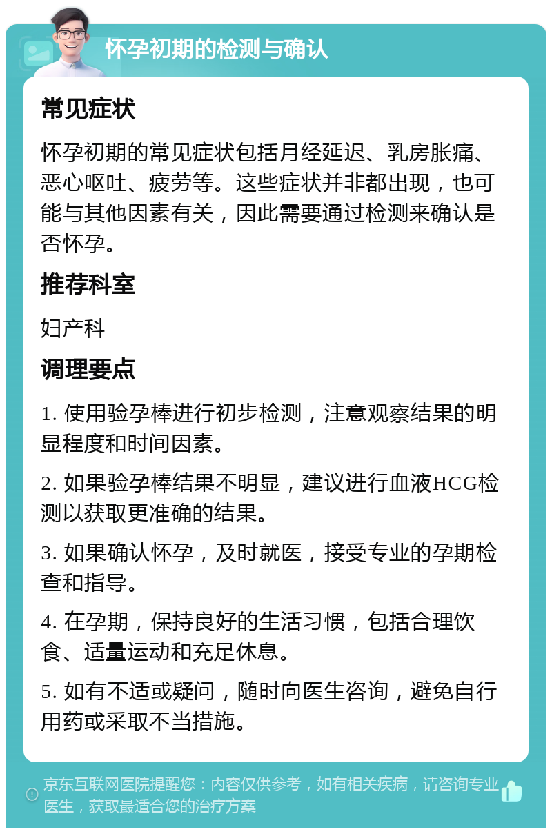 怀孕初期的检测与确认 常见症状 怀孕初期的常见症状包括月经延迟、乳房胀痛、恶心呕吐、疲劳等。这些症状并非都出现，也可能与其他因素有关，因此需要通过检测来确认是否怀孕。 推荐科室 妇产科 调理要点 1. 使用验孕棒进行初步检测，注意观察结果的明显程度和时间因素。 2. 如果验孕棒结果不明显，建议进行血液HCG检测以获取更准确的结果。 3. 如果确认怀孕，及时就医，接受专业的孕期检查和指导。 4. 在孕期，保持良好的生活习惯，包括合理饮食、适量运动和充足休息。 5. 如有不适或疑问，随时向医生咨询，避免自行用药或采取不当措施。