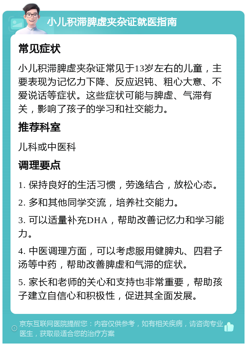 小儿积滞脾虚夹杂证就医指南 常见症状 小儿积滞脾虚夹杂证常见于13岁左右的儿童，主要表现为记忆力下降、反应迟钝、粗心大意、不爱说话等症状。这些症状可能与脾虚、气滞有关，影响了孩子的学习和社交能力。 推荐科室 儿科或中医科 调理要点 1. 保持良好的生活习惯，劳逸结合，放松心态。 2. 多和其他同学交流，培养社交能力。 3. 可以适量补充DHA，帮助改善记忆力和学习能力。 4. 中医调理方面，可以考虑服用健脾丸、四君子汤等中药，帮助改善脾虚和气滞的症状。 5. 家长和老师的关心和支持也非常重要，帮助孩子建立自信心和积极性，促进其全面发展。