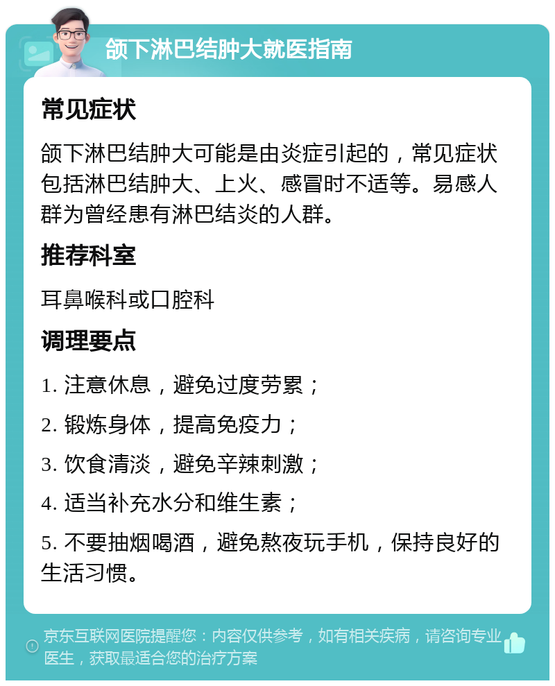 颌下淋巴结肿大就医指南 常见症状 颌下淋巴结肿大可能是由炎症引起的，常见症状包括淋巴结肿大、上火、感冒时不适等。易感人群为曾经患有淋巴结炎的人群。 推荐科室 耳鼻喉科或口腔科 调理要点 1. 注意休息，避免过度劳累； 2. 锻炼身体，提高免疫力； 3. 饮食清淡，避免辛辣刺激； 4. 适当补充水分和维生素； 5. 不要抽烟喝酒，避免熬夜玩手机，保持良好的生活习惯。