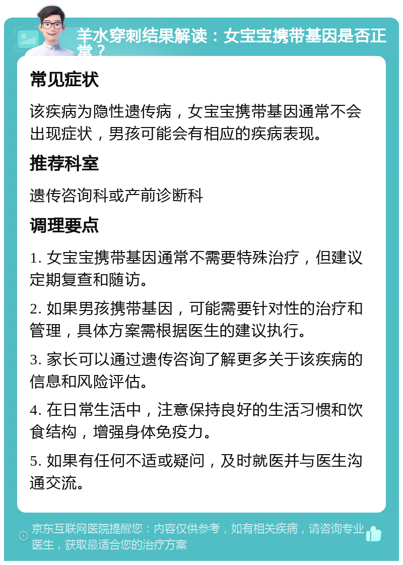 羊水穿刺结果解读：女宝宝携带基因是否正常？ 常见症状 该疾病为隐性遗传病，女宝宝携带基因通常不会出现症状，男孩可能会有相应的疾病表现。 推荐科室 遗传咨询科或产前诊断科 调理要点 1. 女宝宝携带基因通常不需要特殊治疗，但建议定期复查和随访。 2. 如果男孩携带基因，可能需要针对性的治疗和管理，具体方案需根据医生的建议执行。 3. 家长可以通过遗传咨询了解更多关于该疾病的信息和风险评估。 4. 在日常生活中，注意保持良好的生活习惯和饮食结构，增强身体免疫力。 5. 如果有任何不适或疑问，及时就医并与医生沟通交流。