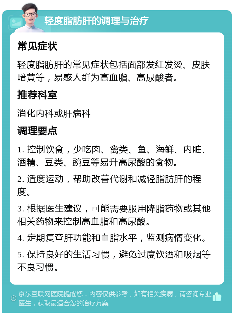 轻度脂肪肝的调理与治疗 常见症状 轻度脂肪肝的常见症状包括面部发红发烫、皮肤暗黄等，易感人群为高血脂、高尿酸者。 推荐科室 消化内科或肝病科 调理要点 1. 控制饮食，少吃肉、禽类、鱼、海鲜、内脏、酒精、豆类、豌豆等易升高尿酸的食物。 2. 适度运动，帮助改善代谢和减轻脂肪肝的程度。 3. 根据医生建议，可能需要服用降脂药物或其他相关药物来控制高血脂和高尿酸。 4. 定期复查肝功能和血脂水平，监测病情变化。 5. 保持良好的生活习惯，避免过度饮酒和吸烟等不良习惯。