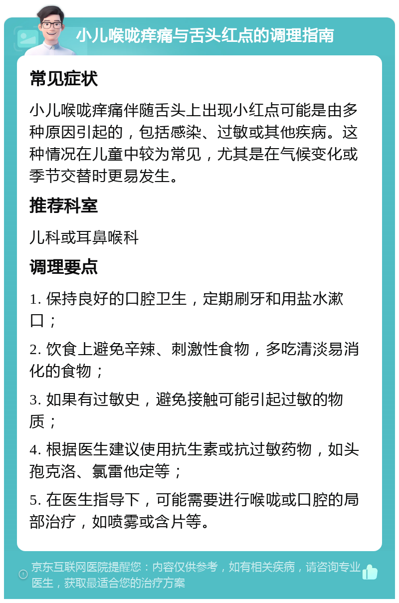 小儿喉咙痒痛与舌头红点的调理指南 常见症状 小儿喉咙痒痛伴随舌头上出现小红点可能是由多种原因引起的，包括感染、过敏或其他疾病。这种情况在儿童中较为常见，尤其是在气候变化或季节交替时更易发生。 推荐科室 儿科或耳鼻喉科 调理要点 1. 保持良好的口腔卫生，定期刷牙和用盐水漱口； 2. 饮食上避免辛辣、刺激性食物，多吃清淡易消化的食物； 3. 如果有过敏史，避免接触可能引起过敏的物质； 4. 根据医生建议使用抗生素或抗过敏药物，如头孢克洛、氯雷他定等； 5. 在医生指导下，可能需要进行喉咙或口腔的局部治疗，如喷雾或含片等。