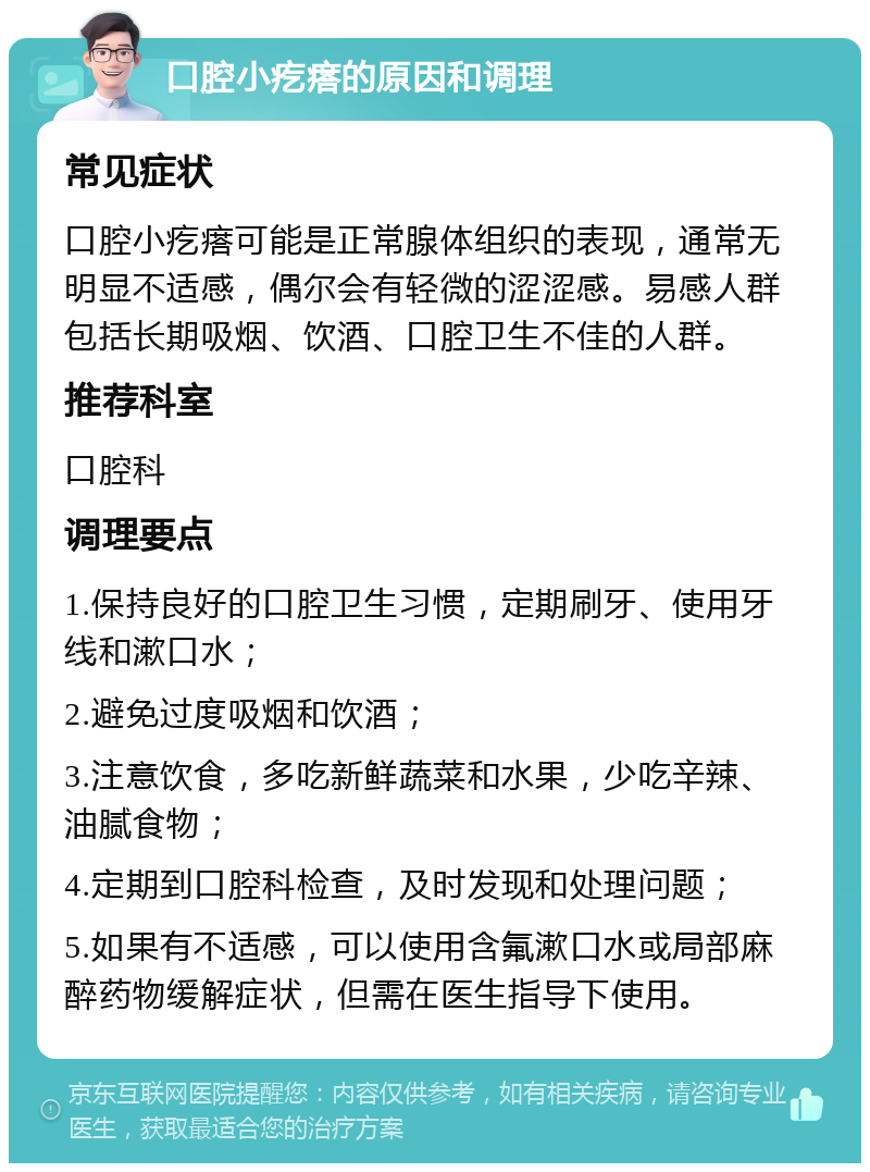 口腔小疙瘩的原因和调理 常见症状 口腔小疙瘩可能是正常腺体组织的表现，通常无明显不适感，偶尔会有轻微的涩涩感。易感人群包括长期吸烟、饮酒、口腔卫生不佳的人群。 推荐科室 口腔科 调理要点 1.保持良好的口腔卫生习惯，定期刷牙、使用牙线和漱口水； 2.避免过度吸烟和饮酒； 3.注意饮食，多吃新鲜蔬菜和水果，少吃辛辣、油腻食物； 4.定期到口腔科检查，及时发现和处理问题； 5.如果有不适感，可以使用含氟漱口水或局部麻醉药物缓解症状，但需在医生指导下使用。