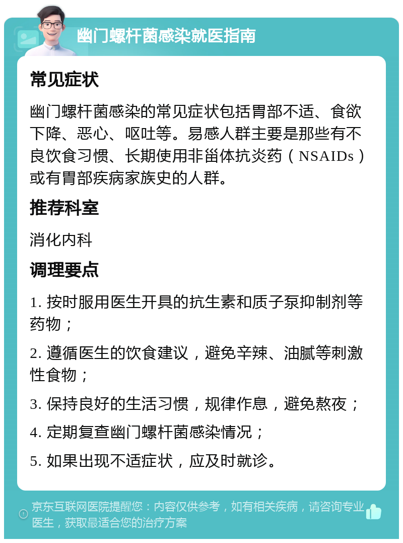 幽门螺杆菌感染就医指南 常见症状 幽门螺杆菌感染的常见症状包括胃部不适、食欲下降、恶心、呕吐等。易感人群主要是那些有不良饮食习惯、长期使用非甾体抗炎药（NSAIDs）或有胃部疾病家族史的人群。 推荐科室 消化内科 调理要点 1. 按时服用医生开具的抗生素和质子泵抑制剂等药物； 2. 遵循医生的饮食建议，避免辛辣、油腻等刺激性食物； 3. 保持良好的生活习惯，规律作息，避免熬夜； 4. 定期复查幽门螺杆菌感染情况； 5. 如果出现不适症状，应及时就诊。