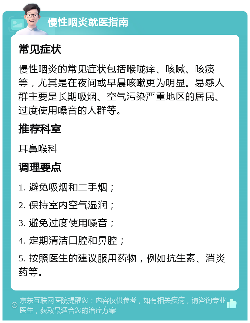 慢性咽炎就医指南 常见症状 慢性咽炎的常见症状包括喉咙痒、咳嗽、咳痰等，尤其是在夜间或早晨咳嗽更为明显。易感人群主要是长期吸烟、空气污染严重地区的居民、过度使用嗓音的人群等。 推荐科室 耳鼻喉科 调理要点 1. 避免吸烟和二手烟； 2. 保持室内空气湿润； 3. 避免过度使用嗓音； 4. 定期清洁口腔和鼻腔； 5. 按照医生的建议服用药物，例如抗生素、消炎药等。