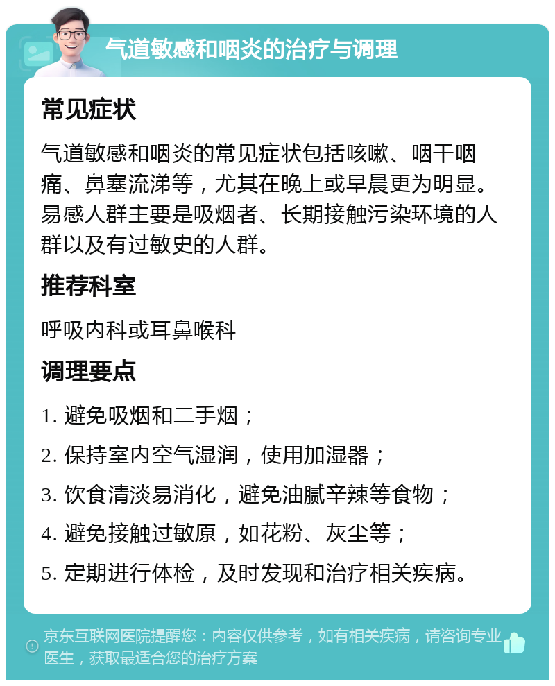 气道敏感和咽炎的治疗与调理 常见症状 气道敏感和咽炎的常见症状包括咳嗽、咽干咽痛、鼻塞流涕等，尤其在晚上或早晨更为明显。易感人群主要是吸烟者、长期接触污染环境的人群以及有过敏史的人群。 推荐科室 呼吸内科或耳鼻喉科 调理要点 1. 避免吸烟和二手烟； 2. 保持室内空气湿润，使用加湿器； 3. 饮食清淡易消化，避免油腻辛辣等食物； 4. 避免接触过敏原，如花粉、灰尘等； 5. 定期进行体检，及时发现和治疗相关疾病。