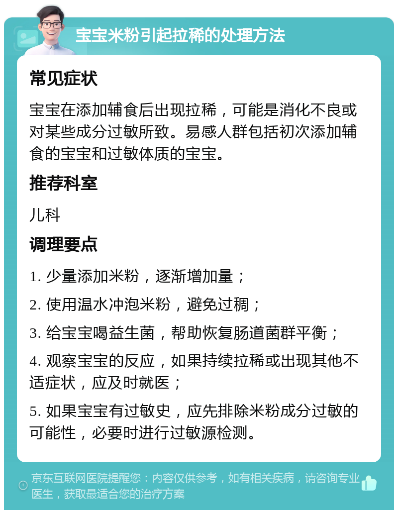 宝宝米粉引起拉稀的处理方法 常见症状 宝宝在添加辅食后出现拉稀，可能是消化不良或对某些成分过敏所致。易感人群包括初次添加辅食的宝宝和过敏体质的宝宝。 推荐科室 儿科 调理要点 1. 少量添加米粉，逐渐增加量； 2. 使用温水冲泡米粉，避免过稠； 3. 给宝宝喝益生菌，帮助恢复肠道菌群平衡； 4. 观察宝宝的反应，如果持续拉稀或出现其他不适症状，应及时就医； 5. 如果宝宝有过敏史，应先排除米粉成分过敏的可能性，必要时进行过敏源检测。