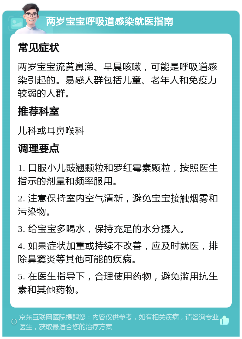 两岁宝宝呼吸道感染就医指南 常见症状 两岁宝宝流黄鼻涕、早晨咳嗽，可能是呼吸道感染引起的。易感人群包括儿童、老年人和免疫力较弱的人群。 推荐科室 儿科或耳鼻喉科 调理要点 1. 口服小儿豉翘颗粒和罗红霉素颗粒，按照医生指示的剂量和频率服用。 2. 注意保持室内空气清新，避免宝宝接触烟雾和污染物。 3. 给宝宝多喝水，保持充足的水分摄入。 4. 如果症状加重或持续不改善，应及时就医，排除鼻窦炎等其他可能的疾病。 5. 在医生指导下，合理使用药物，避免滥用抗生素和其他药物。