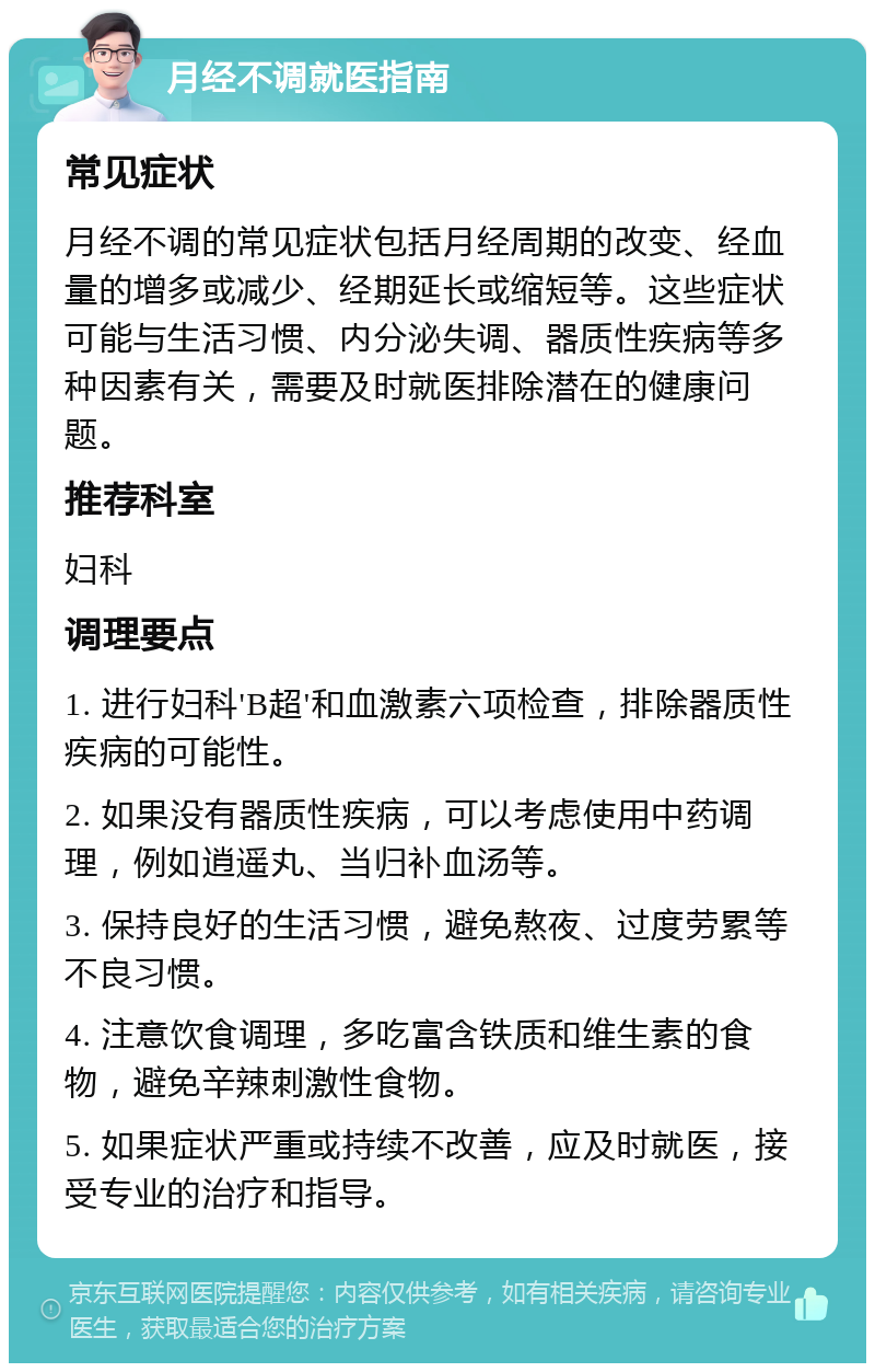 月经不调就医指南 常见症状 月经不调的常见症状包括月经周期的改变、经血量的增多或减少、经期延长或缩短等。这些症状可能与生活习惯、内分泌失调、器质性疾病等多种因素有关，需要及时就医排除潜在的健康问题。 推荐科室 妇科 调理要点 1. 进行妇科'B超'和血激素六项检查，排除器质性疾病的可能性。 2. 如果没有器质性疾病，可以考虑使用中药调理，例如逍遥丸、当归补血汤等。 3. 保持良好的生活习惯，避免熬夜、过度劳累等不良习惯。 4. 注意饮食调理，多吃富含铁质和维生素的食物，避免辛辣刺激性食物。 5. 如果症状严重或持续不改善，应及时就医，接受专业的治疗和指导。