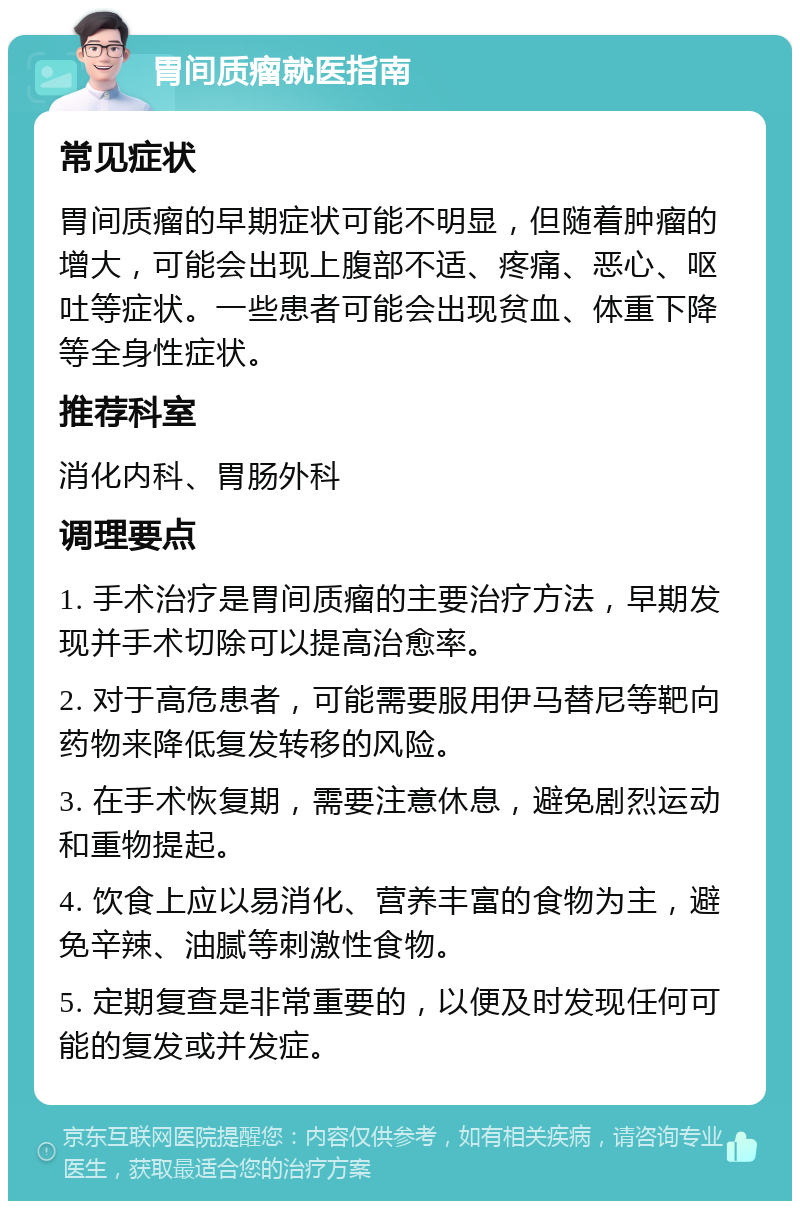 胃间质瘤就医指南 常见症状 胃间质瘤的早期症状可能不明显，但随着肿瘤的增大，可能会出现上腹部不适、疼痛、恶心、呕吐等症状。一些患者可能会出现贫血、体重下降等全身性症状。 推荐科室 消化内科、胃肠外科 调理要点 1. 手术治疗是胃间质瘤的主要治疗方法，早期发现并手术切除可以提高治愈率。 2. 对于高危患者，可能需要服用伊马替尼等靶向药物来降低复发转移的风险。 3. 在手术恢复期，需要注意休息，避免剧烈运动和重物提起。 4. 饮食上应以易消化、营养丰富的食物为主，避免辛辣、油腻等刺激性食物。 5. 定期复查是非常重要的，以便及时发现任何可能的复发或并发症。