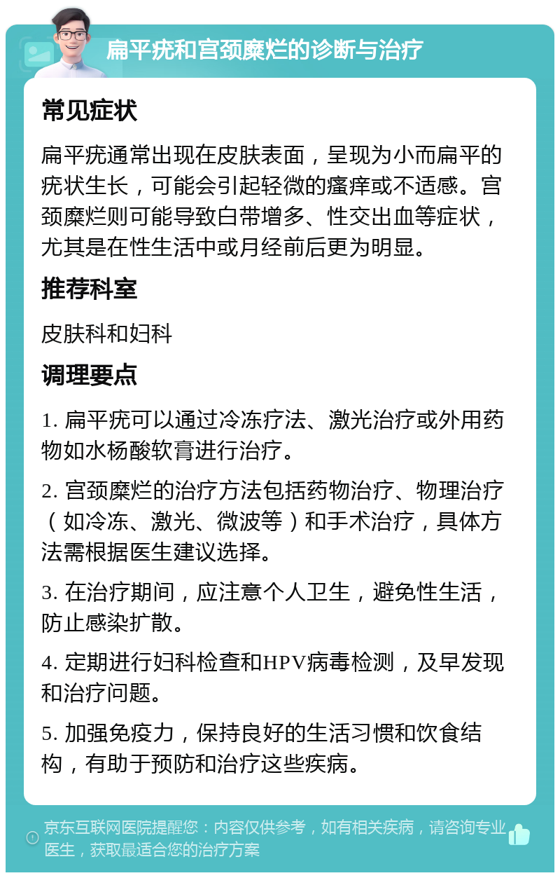 扁平疣和宫颈糜烂的诊断与治疗 常见症状 扁平疣通常出现在皮肤表面，呈现为小而扁平的疣状生长，可能会引起轻微的瘙痒或不适感。宫颈糜烂则可能导致白带增多、性交出血等症状，尤其是在性生活中或月经前后更为明显。 推荐科室 皮肤科和妇科 调理要点 1. 扁平疣可以通过冷冻疗法、激光治疗或外用药物如水杨酸软膏进行治疗。 2. 宫颈糜烂的治疗方法包括药物治疗、物理治疗（如冷冻、激光、微波等）和手术治疗，具体方法需根据医生建议选择。 3. 在治疗期间，应注意个人卫生，避免性生活，防止感染扩散。 4. 定期进行妇科检查和HPV病毒检测，及早发现和治疗问题。 5. 加强免疫力，保持良好的生活习惯和饮食结构，有助于预防和治疗这些疾病。