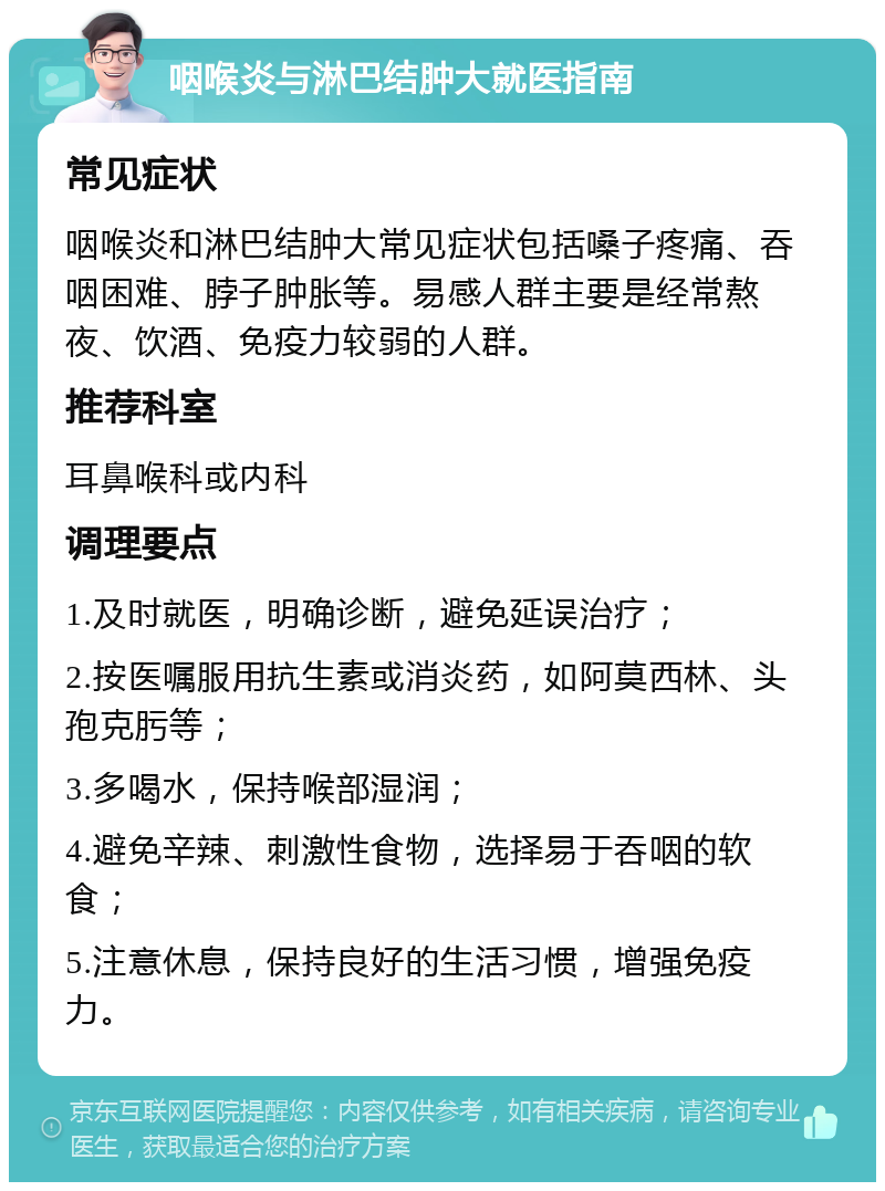 咽喉炎与淋巴结肿大就医指南 常见症状 咽喉炎和淋巴结肿大常见症状包括嗓子疼痛、吞咽困难、脖子肿胀等。易感人群主要是经常熬夜、饮酒、免疫力较弱的人群。 推荐科室 耳鼻喉科或内科 调理要点 1.及时就医，明确诊断，避免延误治疗； 2.按医嘱服用抗生素或消炎药，如阿莫西林、头孢克肟等； 3.多喝水，保持喉部湿润； 4.避免辛辣、刺激性食物，选择易于吞咽的软食； 5.注意休息，保持良好的生活习惯，增强免疫力。