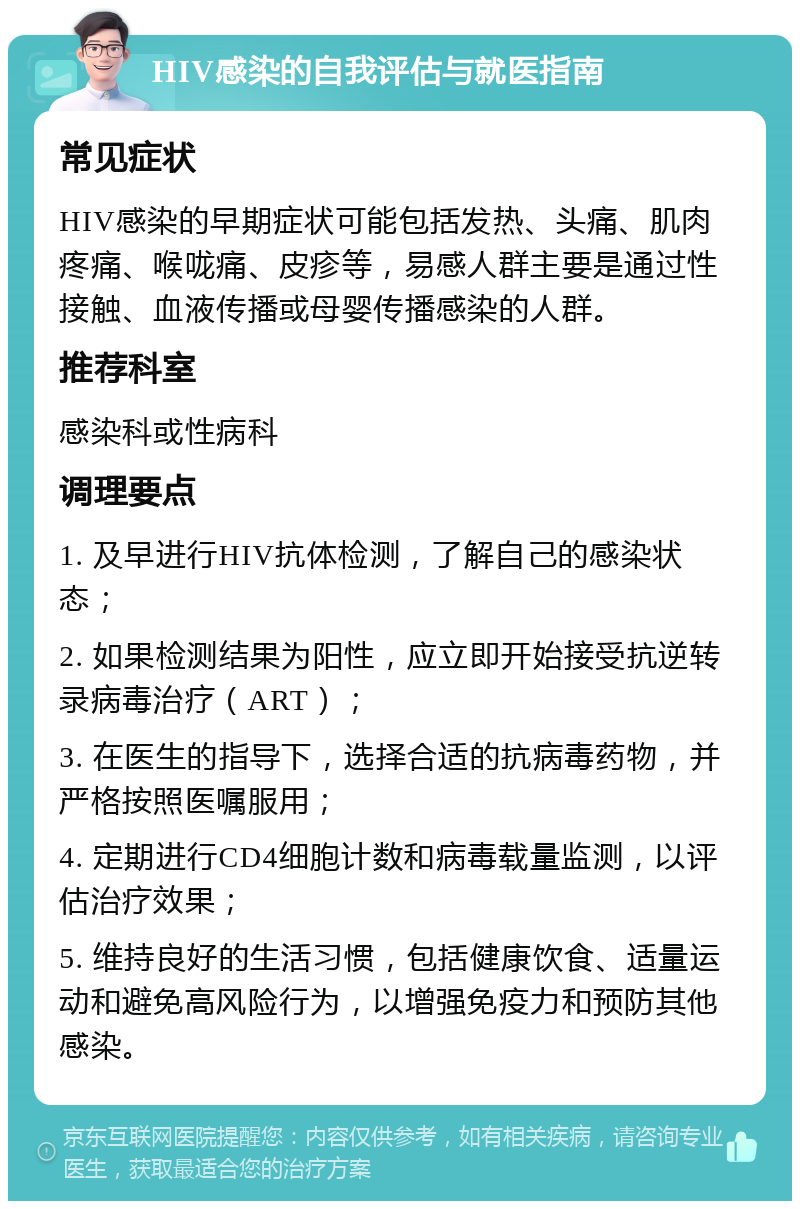 HIV感染的自我评估与就医指南 常见症状 HIV感染的早期症状可能包括发热、头痛、肌肉疼痛、喉咙痛、皮疹等，易感人群主要是通过性接触、血液传播或母婴传播感染的人群。 推荐科室 感染科或性病科 调理要点 1. 及早进行HIV抗体检测，了解自己的感染状态； 2. 如果检测结果为阳性，应立即开始接受抗逆转录病毒治疗（ART）； 3. 在医生的指导下，选择合适的抗病毒药物，并严格按照医嘱服用； 4. 定期进行CD4细胞计数和病毒载量监测，以评估治疗效果； 5. 维持良好的生活习惯，包括健康饮食、适量运动和避免高风险行为，以增强免疫力和预防其他感染。