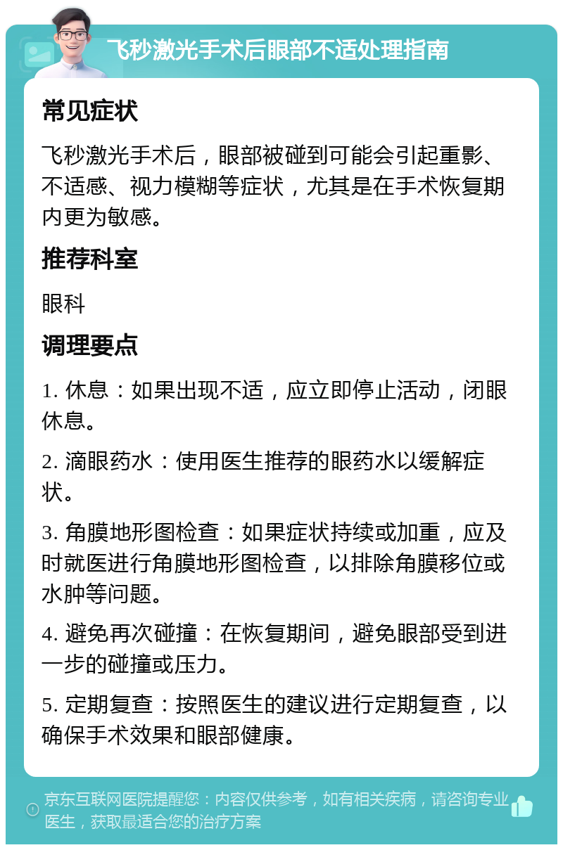 飞秒激光手术后眼部不适处理指南 常见症状 飞秒激光手术后，眼部被碰到可能会引起重影、不适感、视力模糊等症状，尤其是在手术恢复期内更为敏感。 推荐科室 眼科 调理要点 1. 休息：如果出现不适，应立即停止活动，闭眼休息。 2. 滴眼药水：使用医生推荐的眼药水以缓解症状。 3. 角膜地形图检查：如果症状持续或加重，应及时就医进行角膜地形图检查，以排除角膜移位或水肿等问题。 4. 避免再次碰撞：在恢复期间，避免眼部受到进一步的碰撞或压力。 5. 定期复查：按照医生的建议进行定期复查，以确保手术效果和眼部健康。