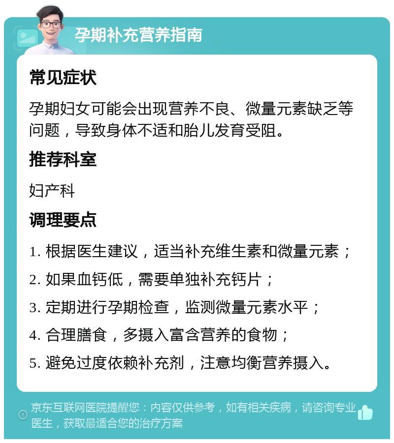 孕期补充营养指南 常见症状 孕期妇女可能会出现营养不良、微量元素缺乏等问题，导致身体不适和胎儿发育受阻。 推荐科室 妇产科 调理要点 1. 根据医生建议，适当补充维生素和微量元素； 2. 如果血钙低，需要单独补充钙片； 3. 定期进行孕期检查，监测微量元素水平； 4. 合理膳食，多摄入富含营养的食物； 5. 避免过度依赖补充剂，注意均衡营养摄入。