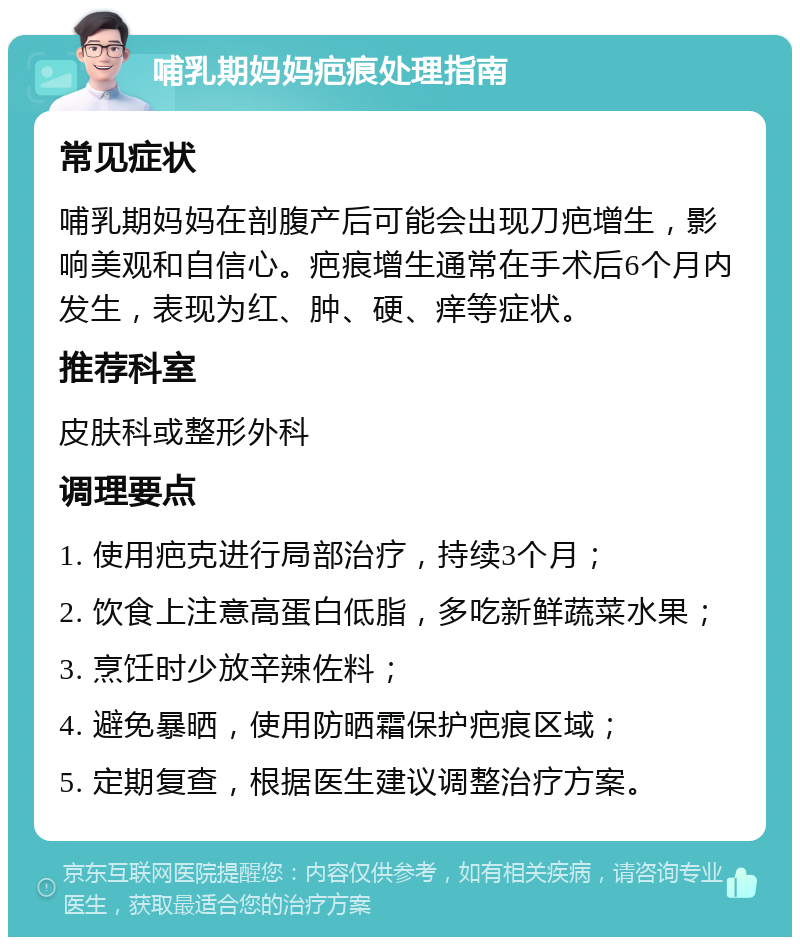 哺乳期妈妈疤痕处理指南 常见症状 哺乳期妈妈在剖腹产后可能会出现刀疤增生，影响美观和自信心。疤痕增生通常在手术后6个月内发生，表现为红、肿、硬、痒等症状。 推荐科室 皮肤科或整形外科 调理要点 1. 使用疤克进行局部治疗，持续3个月； 2. 饮食上注意高蛋白低脂，多吃新鲜蔬菜水果； 3. 烹饪时少放辛辣佐料； 4. 避免暴晒，使用防晒霜保护疤痕区域； 5. 定期复查，根据医生建议调整治疗方案。