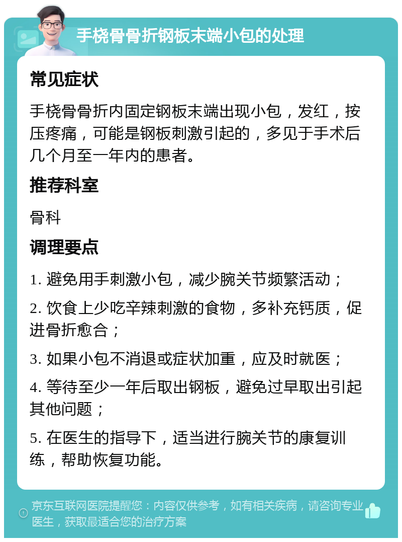 手桡骨骨折钢板末端小包的处理 常见症状 手桡骨骨折内固定钢板末端出现小包，发红，按压疼痛，可能是钢板刺激引起的，多见于手术后几个月至一年内的患者。 推荐科室 骨科 调理要点 1. 避免用手刺激小包，减少腕关节频繁活动； 2. 饮食上少吃辛辣刺激的食物，多补充钙质，促进骨折愈合； 3. 如果小包不消退或症状加重，应及时就医； 4. 等待至少一年后取出钢板，避免过早取出引起其他问题； 5. 在医生的指导下，适当进行腕关节的康复训练，帮助恢复功能。