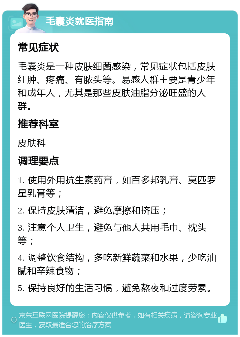 毛囊炎就医指南 常见症状 毛囊炎是一种皮肤细菌感染，常见症状包括皮肤红肿、疼痛、有脓头等。易感人群主要是青少年和成年人，尤其是那些皮肤油脂分泌旺盛的人群。 推荐科室 皮肤科 调理要点 1. 使用外用抗生素药膏，如百多邦乳膏、莫匹罗星乳膏等； 2. 保持皮肤清洁，避免摩擦和挤压； 3. 注意个人卫生，避免与他人共用毛巾、枕头等； 4. 调整饮食结构，多吃新鲜蔬菜和水果，少吃油腻和辛辣食物； 5. 保持良好的生活习惯，避免熬夜和过度劳累。