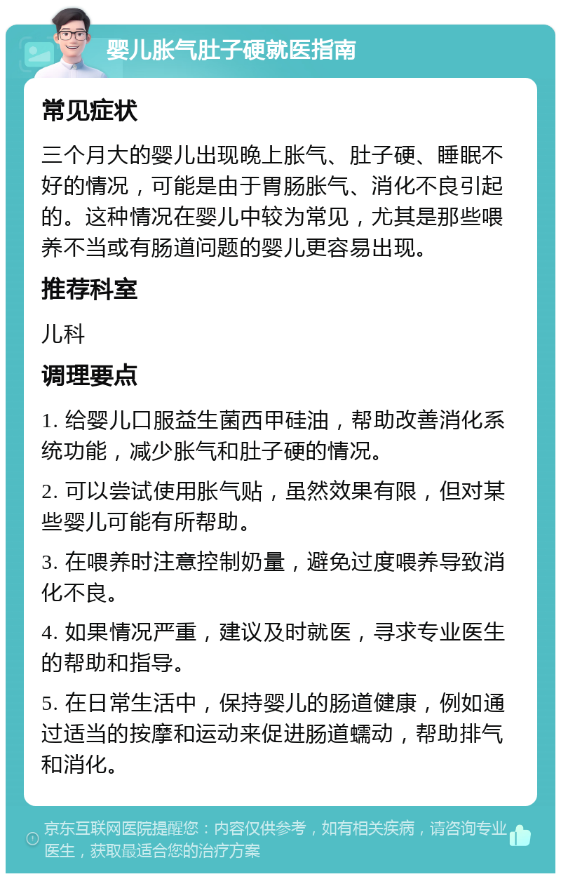 婴儿胀气肚子硬就医指南 常见症状 三个月大的婴儿出现晚上胀气、肚子硬、睡眠不好的情况，可能是由于胃肠胀气、消化不良引起的。这种情况在婴儿中较为常见，尤其是那些喂养不当或有肠道问题的婴儿更容易出现。 推荐科室 儿科 调理要点 1. 给婴儿口服益生菌西甲硅油，帮助改善消化系统功能，减少胀气和肚子硬的情况。 2. 可以尝试使用胀气贴，虽然效果有限，但对某些婴儿可能有所帮助。 3. 在喂养时注意控制奶量，避免过度喂养导致消化不良。 4. 如果情况严重，建议及时就医，寻求专业医生的帮助和指导。 5. 在日常生活中，保持婴儿的肠道健康，例如通过适当的按摩和运动来促进肠道蠕动，帮助排气和消化。