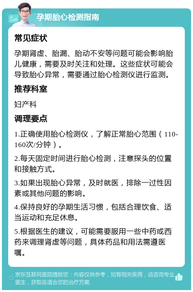 孕期胎心检测指南 常见症状 孕期肾虚、胎漏、胎动不安等问题可能会影响胎儿健康，需要及时关注和处理。这些症状可能会导致胎心异常，需要通过胎心检测仪进行监测。 推荐科室 妇产科 调理要点 1.正确使用胎心检测仪，了解正常胎心范围（110-160次/分钟）。 2.每天固定时间进行胎心检测，注意探头的位置和接触方式。 3.如果出现胎心异常，及时就医，排除一过性因素或其他问题的影响。 4.保持良好的孕期生活习惯，包括合理饮食、适当运动和充足休息。 5.根据医生的建议，可能需要服用一些中药或西药来调理肾虚等问题，具体药品和用法需遵医嘱。