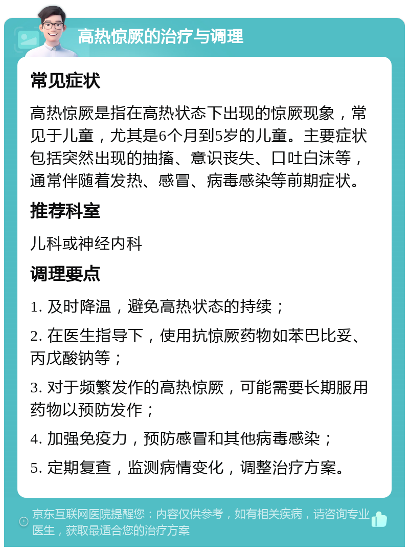 高热惊厥的治疗与调理 常见症状 高热惊厥是指在高热状态下出现的惊厥现象，常见于儿童，尤其是6个月到5岁的儿童。主要症状包括突然出现的抽搐、意识丧失、口吐白沫等，通常伴随着发热、感冒、病毒感染等前期症状。 推荐科室 儿科或神经内科 调理要点 1. 及时降温，避免高热状态的持续； 2. 在医生指导下，使用抗惊厥药物如苯巴比妥、丙戊酸钠等； 3. 对于频繁发作的高热惊厥，可能需要长期服用药物以预防发作； 4. 加强免疫力，预防感冒和其他病毒感染； 5. 定期复查，监测病情变化，调整治疗方案。