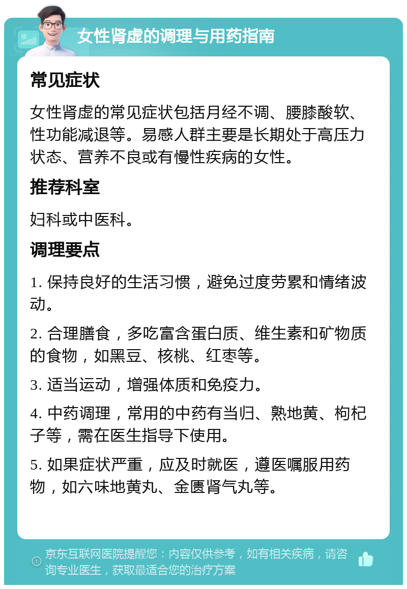 女性肾虚的调理与用药指南 常见症状 女性肾虚的常见症状包括月经不调、腰膝酸软、性功能减退等。易感人群主要是长期处于高压力状态、营养不良或有慢性疾病的女性。 推荐科室 妇科或中医科。 调理要点 1. 保持良好的生活习惯，避免过度劳累和情绪波动。 2. 合理膳食，多吃富含蛋白质、维生素和矿物质的食物，如黑豆、核桃、红枣等。 3. 适当运动，增强体质和免疫力。 4. 中药调理，常用的中药有当归、熟地黄、枸杞子等，需在医生指导下使用。 5. 如果症状严重，应及时就医，遵医嘱服用药物，如六味地黄丸、金匮肾气丸等。