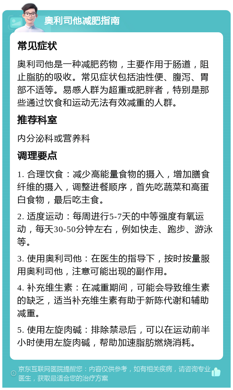 奥利司他减肥指南 常见症状 奥利司他是一种减肥药物，主要作用于肠道，阻止脂肪的吸收。常见症状包括油性便、腹泻、胃部不适等。易感人群为超重或肥胖者，特别是那些通过饮食和运动无法有效减重的人群。 推荐科室 内分泌科或营养科 调理要点 1. 合理饮食：减少高能量食物的摄入，增加膳食纤维的摄入，调整进餐顺序，首先吃蔬菜和高蛋白食物，最后吃主食。 2. 适度运动：每周进行5-7天的中等强度有氧运动，每天30-50分钟左右，例如快走、跑步、游泳等。 3. 使用奥利司他：在医生的指导下，按时按量服用奥利司他，注意可能出现的副作用。 4. 补充维生素：在减重期间，可能会导致维生素的缺乏，适当补充维生素有助于新陈代谢和辅助减重。 5. 使用左旋肉碱：排除禁忌后，可以在运动前半小时使用左旋肉碱，帮助加速脂肪燃烧消耗。