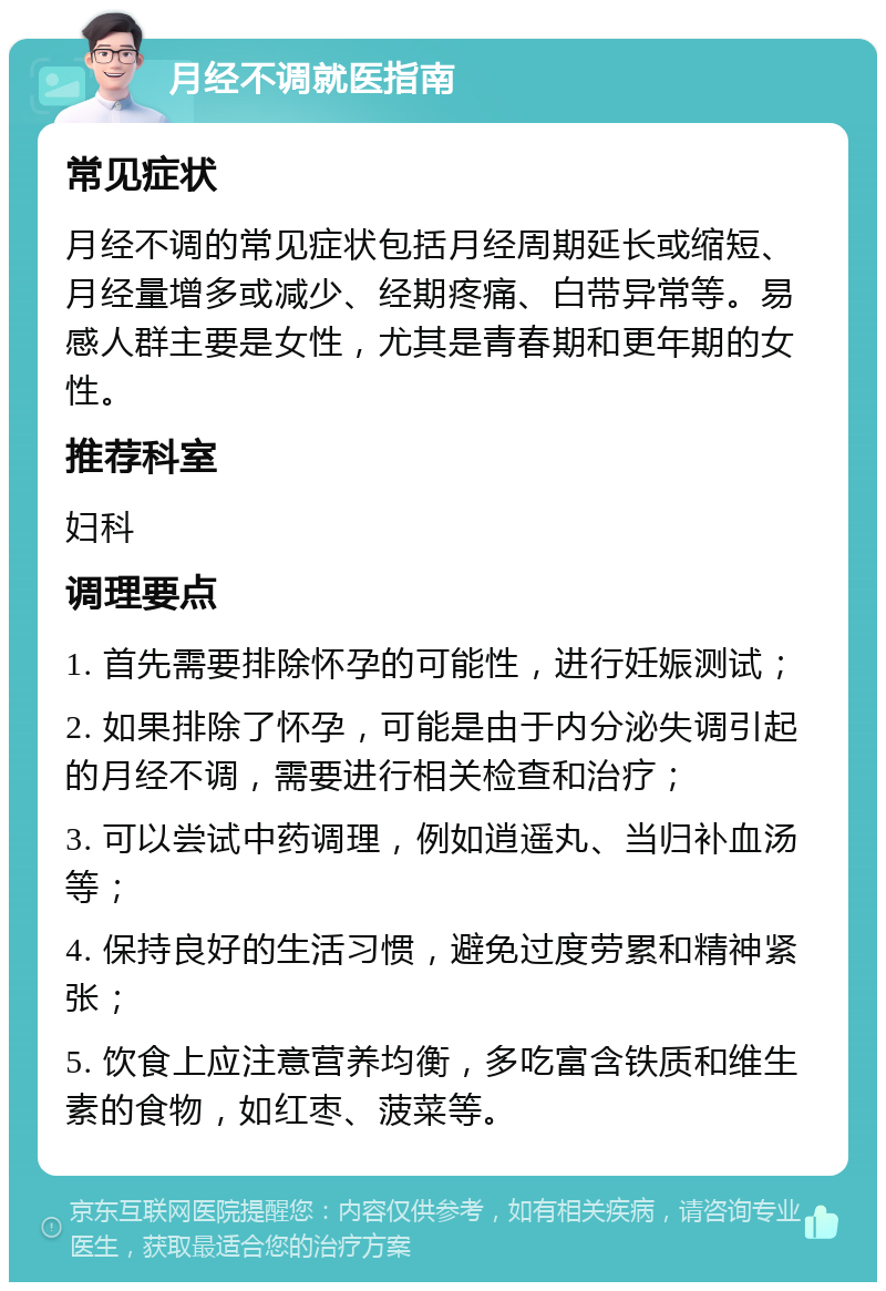 月经不调就医指南 常见症状 月经不调的常见症状包括月经周期延长或缩短、月经量增多或减少、经期疼痛、白带异常等。易感人群主要是女性，尤其是青春期和更年期的女性。 推荐科室 妇科 调理要点 1. 首先需要排除怀孕的可能性，进行妊娠测试； 2. 如果排除了怀孕，可能是由于内分泌失调引起的月经不调，需要进行相关检查和治疗； 3. 可以尝试中药调理，例如逍遥丸、当归补血汤等； 4. 保持良好的生活习惯，避免过度劳累和精神紧张； 5. 饮食上应注意营养均衡，多吃富含铁质和维生素的食物，如红枣、菠菜等。