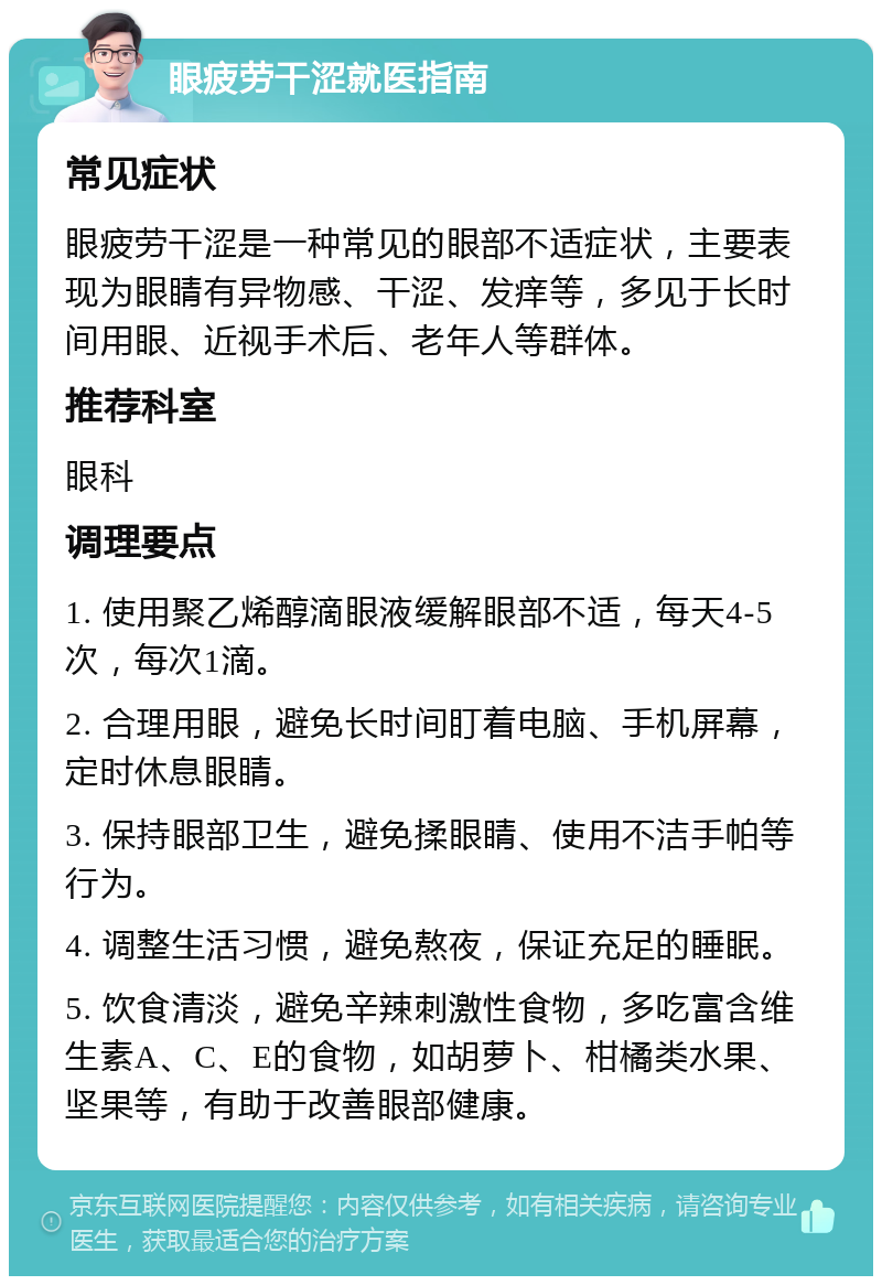 眼疲劳干涩就医指南 常见症状 眼疲劳干涩是一种常见的眼部不适症状，主要表现为眼睛有异物感、干涩、发痒等，多见于长时间用眼、近视手术后、老年人等群体。 推荐科室 眼科 调理要点 1. 使用聚乙烯醇滴眼液缓解眼部不适，每天4-5次，每次1滴。 2. 合理用眼，避免长时间盯着电脑、手机屏幕，定时休息眼睛。 3. 保持眼部卫生，避免揉眼睛、使用不洁手帕等行为。 4. 调整生活习惯，避免熬夜，保证充足的睡眠。 5. 饮食清淡，避免辛辣刺激性食物，多吃富含维生素A、C、E的食物，如胡萝卜、柑橘类水果、坚果等，有助于改善眼部健康。