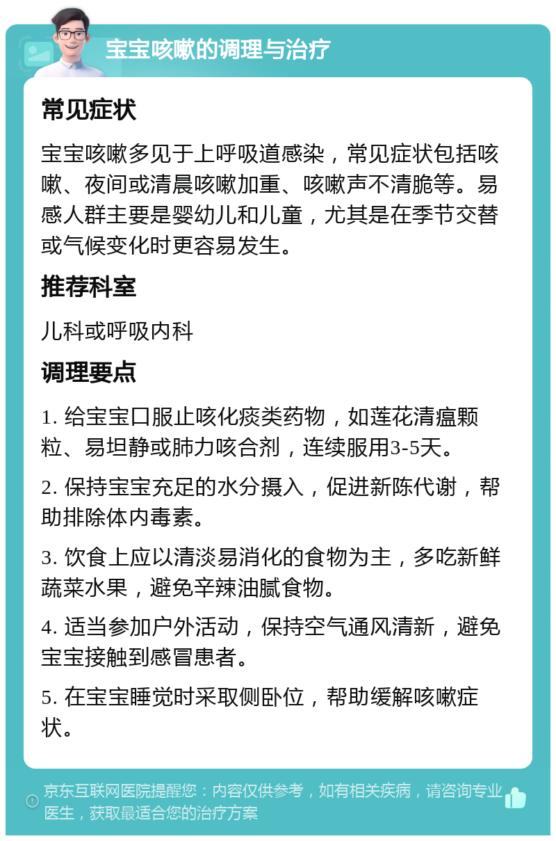 宝宝咳嗽的调理与治疗 常见症状 宝宝咳嗽多见于上呼吸道感染，常见症状包括咳嗽、夜间或清晨咳嗽加重、咳嗽声不清脆等。易感人群主要是婴幼儿和儿童，尤其是在季节交替或气候变化时更容易发生。 推荐科室 儿科或呼吸内科 调理要点 1. 给宝宝口服止咳化痰类药物，如莲花清瘟颗粒、易坦静或肺力咳合剂，连续服用3-5天。 2. 保持宝宝充足的水分摄入，促进新陈代谢，帮助排除体内毒素。 3. 饮食上应以清淡易消化的食物为主，多吃新鲜蔬菜水果，避免辛辣油腻食物。 4. 适当参加户外活动，保持空气通风清新，避免宝宝接触到感冒患者。 5. 在宝宝睡觉时采取侧卧位，帮助缓解咳嗽症状。