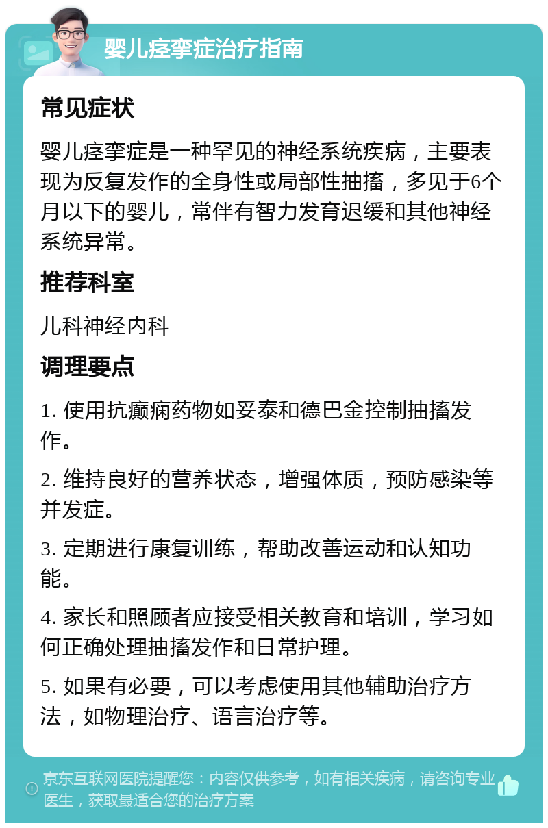 婴儿痉挛症治疗指南 常见症状 婴儿痉挛症是一种罕见的神经系统疾病，主要表现为反复发作的全身性或局部性抽搐，多见于6个月以下的婴儿，常伴有智力发育迟缓和其他神经系统异常。 推荐科室 儿科神经内科 调理要点 1. 使用抗癫痫药物如妥泰和德巴金控制抽搐发作。 2. 维持良好的营养状态，增强体质，预防感染等并发症。 3. 定期进行康复训练，帮助改善运动和认知功能。 4. 家长和照顾者应接受相关教育和培训，学习如何正确处理抽搐发作和日常护理。 5. 如果有必要，可以考虑使用其他辅助治疗方法，如物理治疗、语言治疗等。