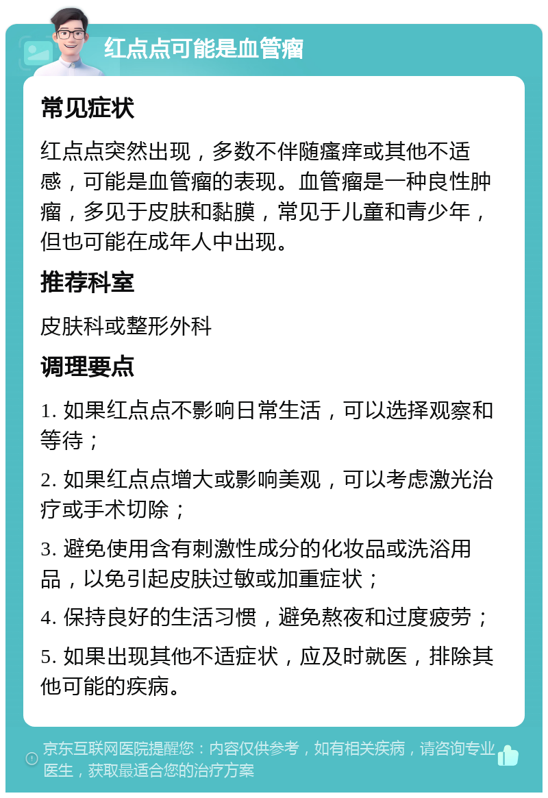 红点点可能是血管瘤 常见症状 红点点突然出现，多数不伴随瘙痒或其他不适感，可能是血管瘤的表现。血管瘤是一种良性肿瘤，多见于皮肤和黏膜，常见于儿童和青少年，但也可能在成年人中出现。 推荐科室 皮肤科或整形外科 调理要点 1. 如果红点点不影响日常生活，可以选择观察和等待； 2. 如果红点点增大或影响美观，可以考虑激光治疗或手术切除； 3. 避免使用含有刺激性成分的化妆品或洗浴用品，以免引起皮肤过敏或加重症状； 4. 保持良好的生活习惯，避免熬夜和过度疲劳； 5. 如果出现其他不适症状，应及时就医，排除其他可能的疾病。