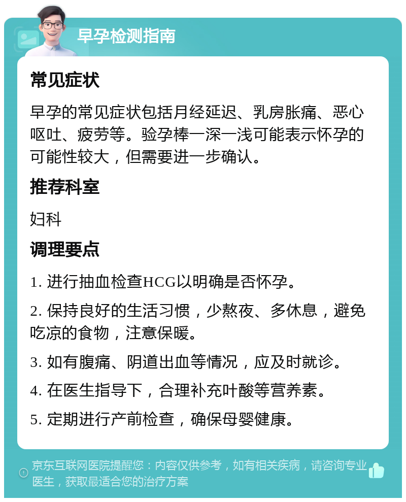 早孕检测指南 常见症状 早孕的常见症状包括月经延迟、乳房胀痛、恶心呕吐、疲劳等。验孕棒一深一浅可能表示怀孕的可能性较大，但需要进一步确认。 推荐科室 妇科 调理要点 1. 进行抽血检查HCG以明确是否怀孕。 2. 保持良好的生活习惯，少熬夜、多休息，避免吃凉的食物，注意保暖。 3. 如有腹痛、阴道出血等情况，应及时就诊。 4. 在医生指导下，合理补充叶酸等营养素。 5. 定期进行产前检查，确保母婴健康。