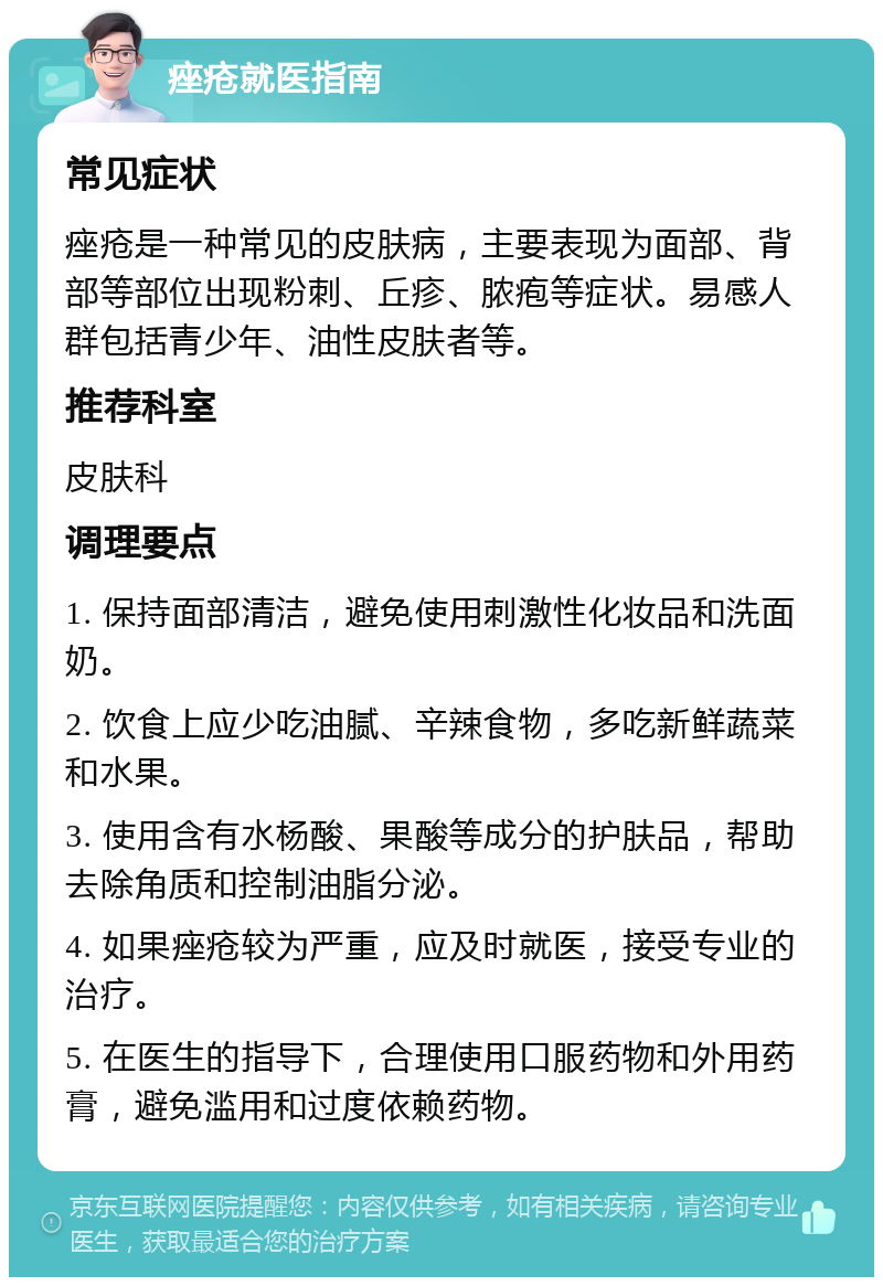 痤疮就医指南 常见症状 痤疮是一种常见的皮肤病，主要表现为面部、背部等部位出现粉刺、丘疹、脓疱等症状。易感人群包括青少年、油性皮肤者等。 推荐科室 皮肤科 调理要点 1. 保持面部清洁，避免使用刺激性化妆品和洗面奶。 2. 饮食上应少吃油腻、辛辣食物，多吃新鲜蔬菜和水果。 3. 使用含有水杨酸、果酸等成分的护肤品，帮助去除角质和控制油脂分泌。 4. 如果痤疮较为严重，应及时就医，接受专业的治疗。 5. 在医生的指导下，合理使用口服药物和外用药膏，避免滥用和过度依赖药物。