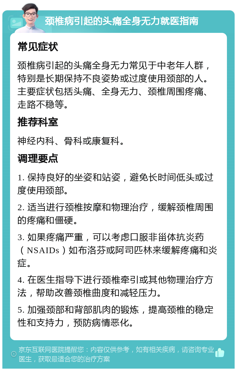 颈椎病引起的头痛全身无力就医指南 常见症状 颈椎病引起的头痛全身无力常见于中老年人群，特别是长期保持不良姿势或过度使用颈部的人。主要症状包括头痛、全身无力、颈椎周围疼痛、走路不稳等。 推荐科室 神经内科、骨科或康复科。 调理要点 1. 保持良好的坐姿和站姿，避免长时间低头或过度使用颈部。 2. 适当进行颈椎按摩和物理治疗，缓解颈椎周围的疼痛和僵硬。 3. 如果疼痛严重，可以考虑口服非甾体抗炎药（NSAIDs）如布洛芬或阿司匹林来缓解疼痛和炎症。 4. 在医生指导下进行颈椎牵引或其他物理治疗方法，帮助改善颈椎曲度和减轻压力。 5. 加强颈部和背部肌肉的锻炼，提高颈椎的稳定性和支持力，预防病情恶化。