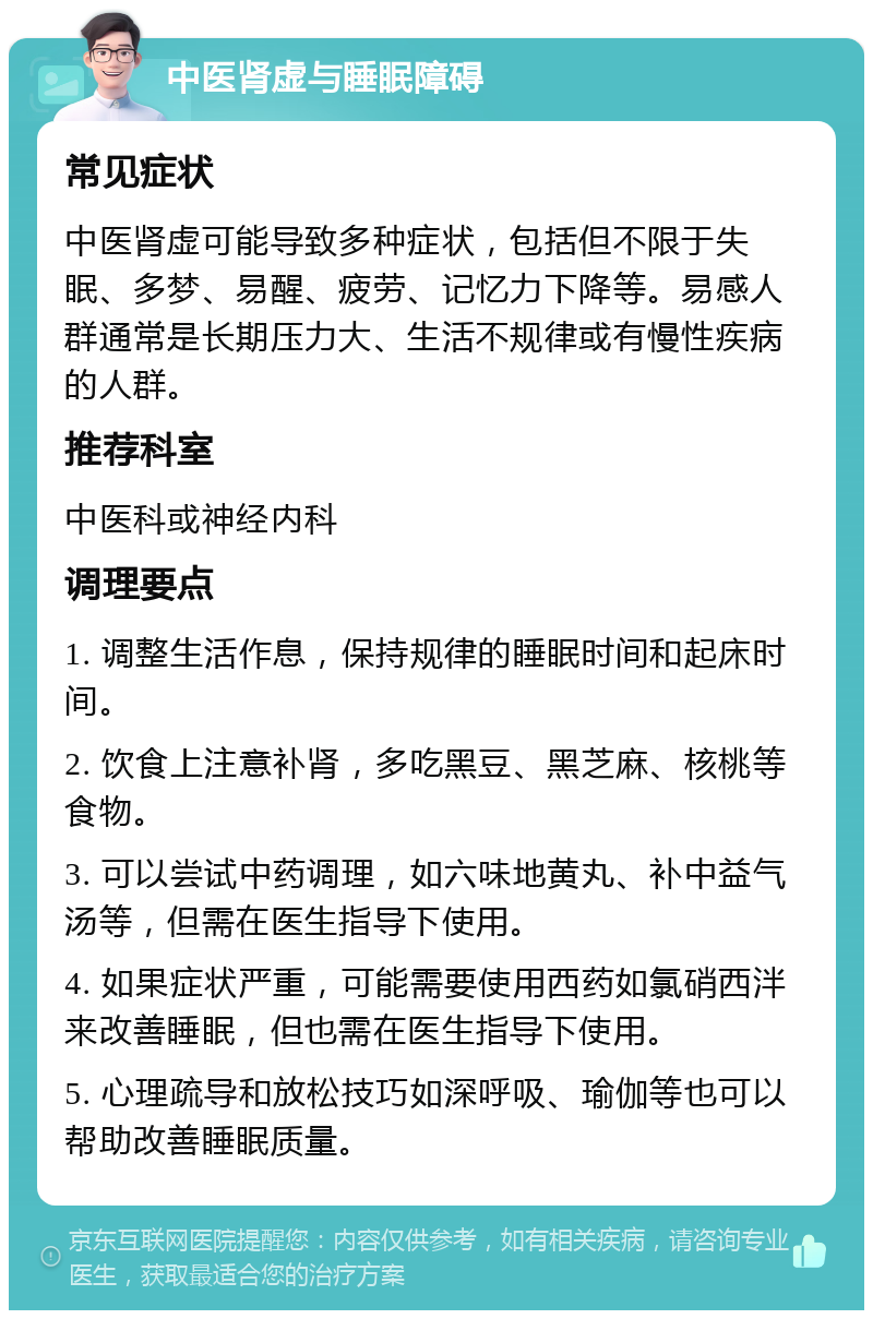 中医肾虚与睡眠障碍 常见症状 中医肾虚可能导致多种症状，包括但不限于失眠、多梦、易醒、疲劳、记忆力下降等。易感人群通常是长期压力大、生活不规律或有慢性疾病的人群。 推荐科室 中医科或神经内科 调理要点 1. 调整生活作息，保持规律的睡眠时间和起床时间。 2. 饮食上注意补肾，多吃黑豆、黑芝麻、核桃等食物。 3. 可以尝试中药调理，如六味地黄丸、补中益气汤等，但需在医生指导下使用。 4. 如果症状严重，可能需要使用西药如氯硝西泮来改善睡眠，但也需在医生指导下使用。 5. 心理疏导和放松技巧如深呼吸、瑜伽等也可以帮助改善睡眠质量。