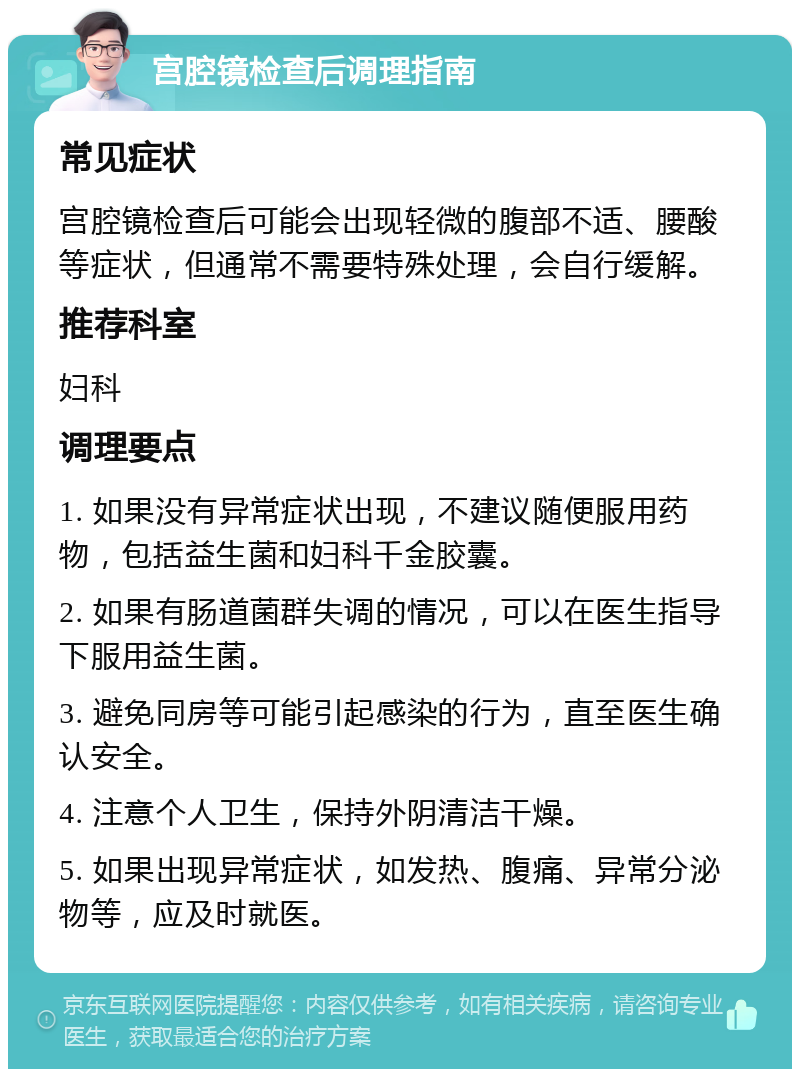 宫腔镜检查后调理指南 常见症状 宫腔镜检查后可能会出现轻微的腹部不适、腰酸等症状，但通常不需要特殊处理，会自行缓解。 推荐科室 妇科 调理要点 1. 如果没有异常症状出现，不建议随便服用药物，包括益生菌和妇科千金胶囊。 2. 如果有肠道菌群失调的情况，可以在医生指导下服用益生菌。 3. 避免同房等可能引起感染的行为，直至医生确认安全。 4. 注意个人卫生，保持外阴清洁干燥。 5. 如果出现异常症状，如发热、腹痛、异常分泌物等，应及时就医。