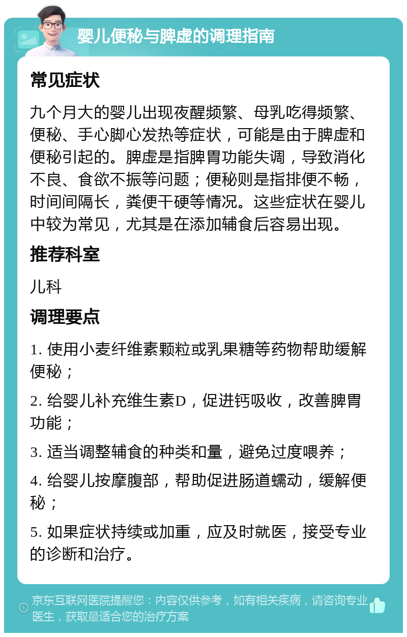 婴儿便秘与脾虚的调理指南 常见症状 九个月大的婴儿出现夜醒频繁、母乳吃得频繁、便秘、手心脚心发热等症状，可能是由于脾虚和便秘引起的。脾虚是指脾胃功能失调，导致消化不良、食欲不振等问题；便秘则是指排便不畅，时间间隔长，粪便干硬等情况。这些症状在婴儿中较为常见，尤其是在添加辅食后容易出现。 推荐科室 儿科 调理要点 1. 使用小麦纤维素颗粒或乳果糖等药物帮助缓解便秘； 2. 给婴儿补充维生素D，促进钙吸收，改善脾胃功能； 3. 适当调整辅食的种类和量，避免过度喂养； 4. 给婴儿按摩腹部，帮助促进肠道蠕动，缓解便秘； 5. 如果症状持续或加重，应及时就医，接受专业的诊断和治疗。