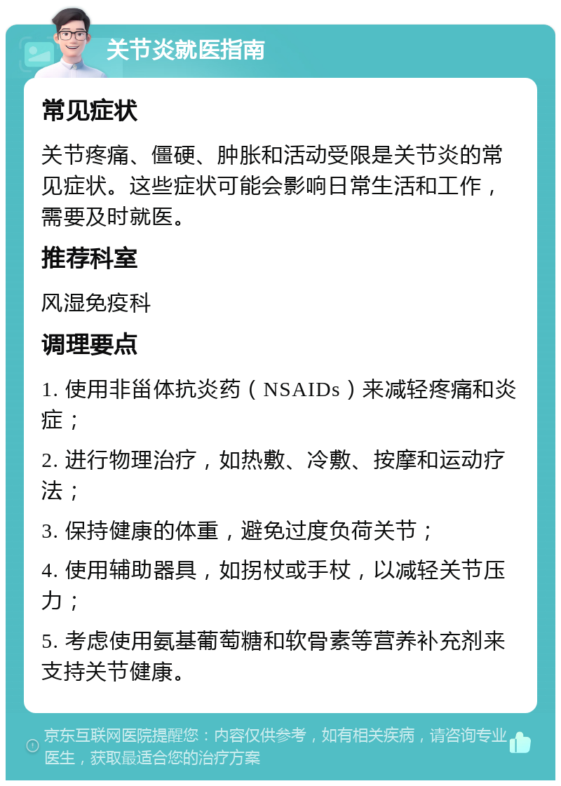 关节炎就医指南 常见症状 关节疼痛、僵硬、肿胀和活动受限是关节炎的常见症状。这些症状可能会影响日常生活和工作，需要及时就医。 推荐科室 风湿免疫科 调理要点 1. 使用非甾体抗炎药（NSAIDs）来减轻疼痛和炎症； 2. 进行物理治疗，如热敷、冷敷、按摩和运动疗法； 3. 保持健康的体重，避免过度负荷关节； 4. 使用辅助器具，如拐杖或手杖，以减轻关节压力； 5. 考虑使用氨基葡萄糖和软骨素等营养补充剂来支持关节健康。