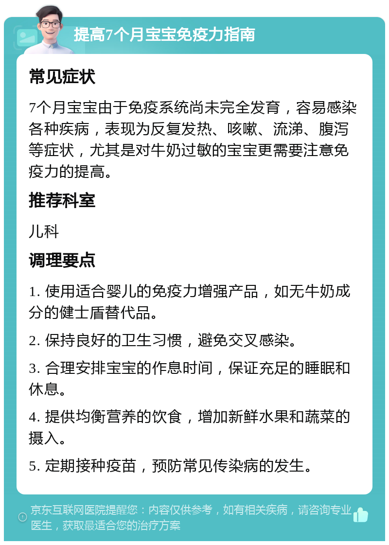 提高7个月宝宝免疫力指南 常见症状 7个月宝宝由于免疫系统尚未完全发育，容易感染各种疾病，表现为反复发热、咳嗽、流涕、腹泻等症状，尤其是对牛奶过敏的宝宝更需要注意免疫力的提高。 推荐科室 儿科 调理要点 1. 使用适合婴儿的免疫力增强产品，如无牛奶成分的健士盾替代品。 2. 保持良好的卫生习惯，避免交叉感染。 3. 合理安排宝宝的作息时间，保证充足的睡眠和休息。 4. 提供均衡营养的饮食，增加新鲜水果和蔬菜的摄入。 5. 定期接种疫苗，预防常见传染病的发生。