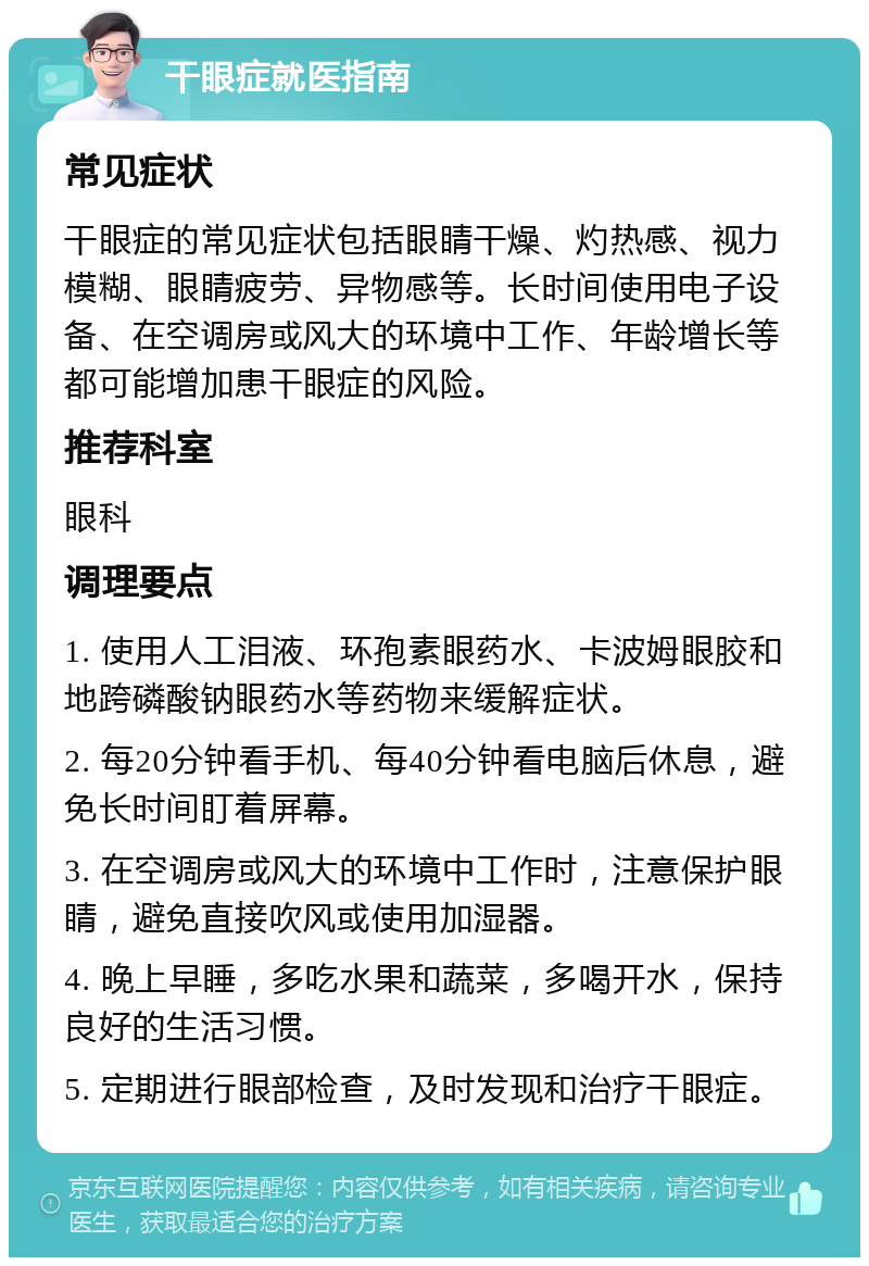 干眼症就医指南 常见症状 干眼症的常见症状包括眼睛干燥、灼热感、视力模糊、眼睛疲劳、异物感等。长时间使用电子设备、在空调房或风大的环境中工作、年龄增长等都可能增加患干眼症的风险。 推荐科室 眼科 调理要点 1. 使用人工泪液、环孢素眼药水、卡波姆眼胶和地跨磷酸钠眼药水等药物来缓解症状。 2. 每20分钟看手机、每40分钟看电脑后休息，避免长时间盯着屏幕。 3. 在空调房或风大的环境中工作时，注意保护眼睛，避免直接吹风或使用加湿器。 4. 晚上早睡，多吃水果和蔬菜，多喝开水，保持良好的生活习惯。 5. 定期进行眼部检查，及时发现和治疗干眼症。