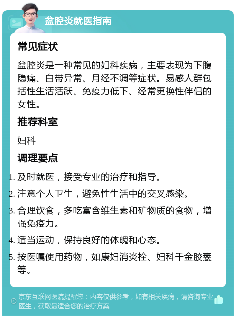 盆腔炎就医指南 常见症状 盆腔炎是一种常见的妇科疾病，主要表现为下腹隐痛、白带异常、月经不调等症状。易感人群包括性生活活跃、免疫力低下、经常更换性伴侣的女性。 推荐科室 妇科 调理要点 及时就医，接受专业的治疗和指导。 注意个人卫生，避免性生活中的交叉感染。 合理饮食，多吃富含维生素和矿物质的食物，增强免疫力。 适当运动，保持良好的体魄和心态。 按医嘱使用药物，如康妇消炎栓、妇科千金胶囊等。