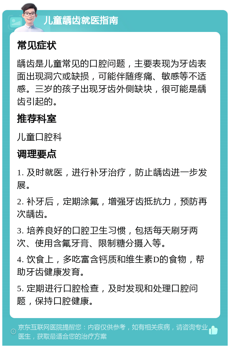 儿童龋齿就医指南 常见症状 龋齿是儿童常见的口腔问题，主要表现为牙齿表面出现洞穴或缺损，可能伴随疼痛、敏感等不适感。三岁的孩子出现牙齿外侧缺块，很可能是龋齿引起的。 推荐科室 儿童口腔科 调理要点 1. 及时就医，进行补牙治疗，防止龋齿进一步发展。 2. 补牙后，定期涂氟，增强牙齿抵抗力，预防再次龋齿。 3. 培养良好的口腔卫生习惯，包括每天刷牙两次、使用含氟牙膏、限制糖分摄入等。 4. 饮食上，多吃富含钙质和维生素D的食物，帮助牙齿健康发育。 5. 定期进行口腔检查，及时发现和处理口腔问题，保持口腔健康。