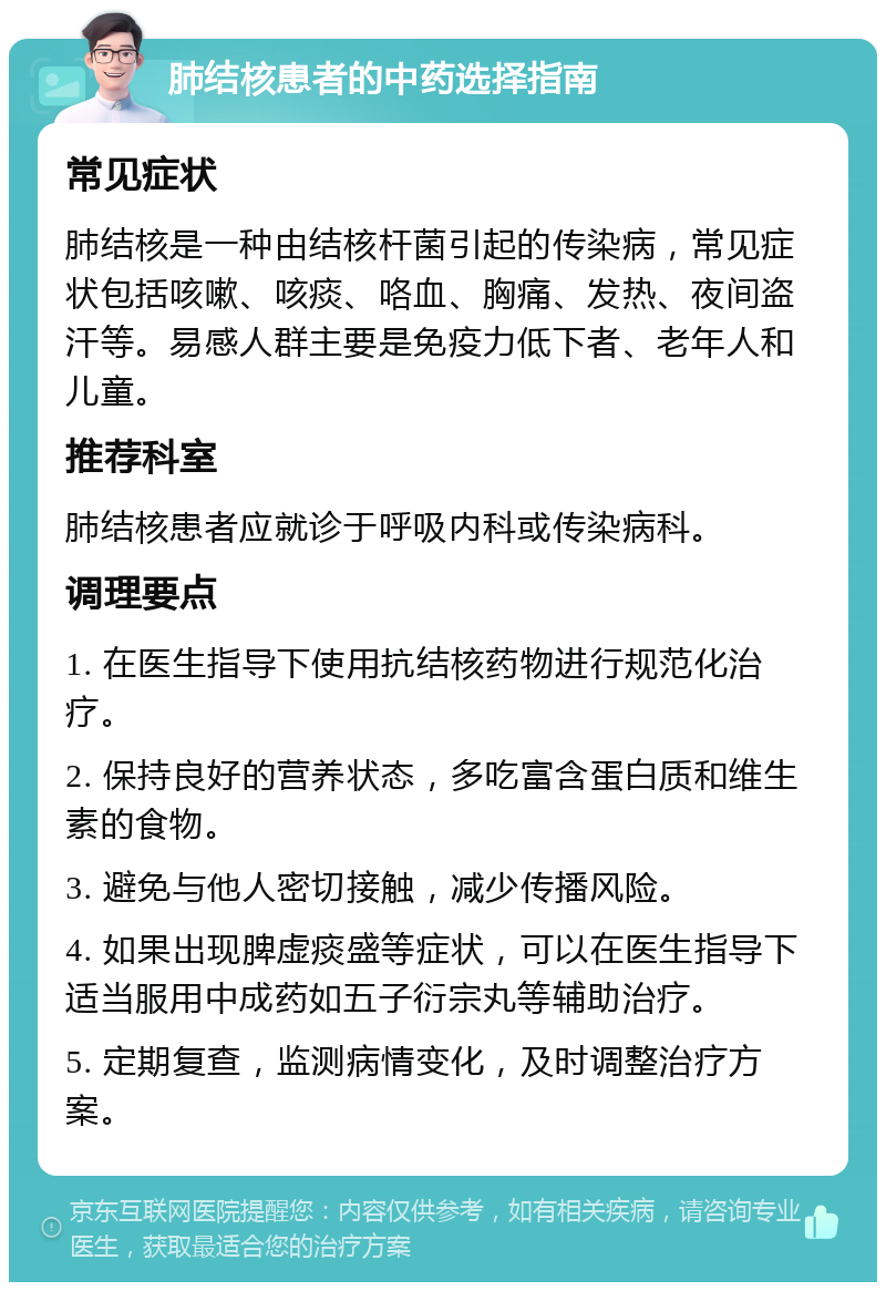 肺结核患者的中药选择指南 常见症状 肺结核是一种由结核杆菌引起的传染病，常见症状包括咳嗽、咳痰、咯血、胸痛、发热、夜间盗汗等。易感人群主要是免疫力低下者、老年人和儿童。 推荐科室 肺结核患者应就诊于呼吸内科或传染病科。 调理要点 1. 在医生指导下使用抗结核药物进行规范化治疗。 2. 保持良好的营养状态，多吃富含蛋白质和维生素的食物。 3. 避免与他人密切接触，减少传播风险。 4. 如果出现脾虚痰盛等症状，可以在医生指导下适当服用中成药如五子衍宗丸等辅助治疗。 5. 定期复查，监测病情变化，及时调整治疗方案。