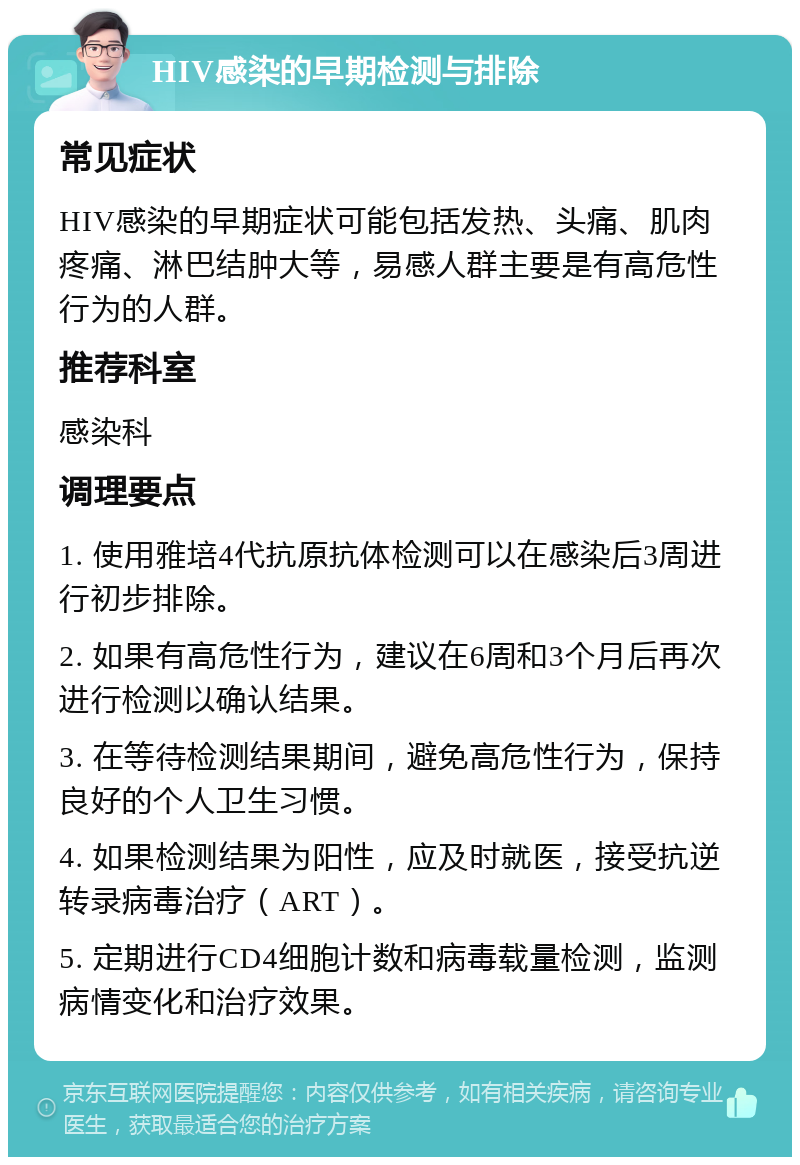 HIV感染的早期检测与排除 常见症状 HIV感染的早期症状可能包括发热、头痛、肌肉疼痛、淋巴结肿大等，易感人群主要是有高危性行为的人群。 推荐科室 感染科 调理要点 1. 使用雅培4代抗原抗体检测可以在感染后3周进行初步排除。 2. 如果有高危性行为，建议在6周和3个月后再次进行检测以确认结果。 3. 在等待检测结果期间，避免高危性行为，保持良好的个人卫生习惯。 4. 如果检测结果为阳性，应及时就医，接受抗逆转录病毒治疗（ART）。 5. 定期进行CD4细胞计数和病毒载量检测，监测病情变化和治疗效果。