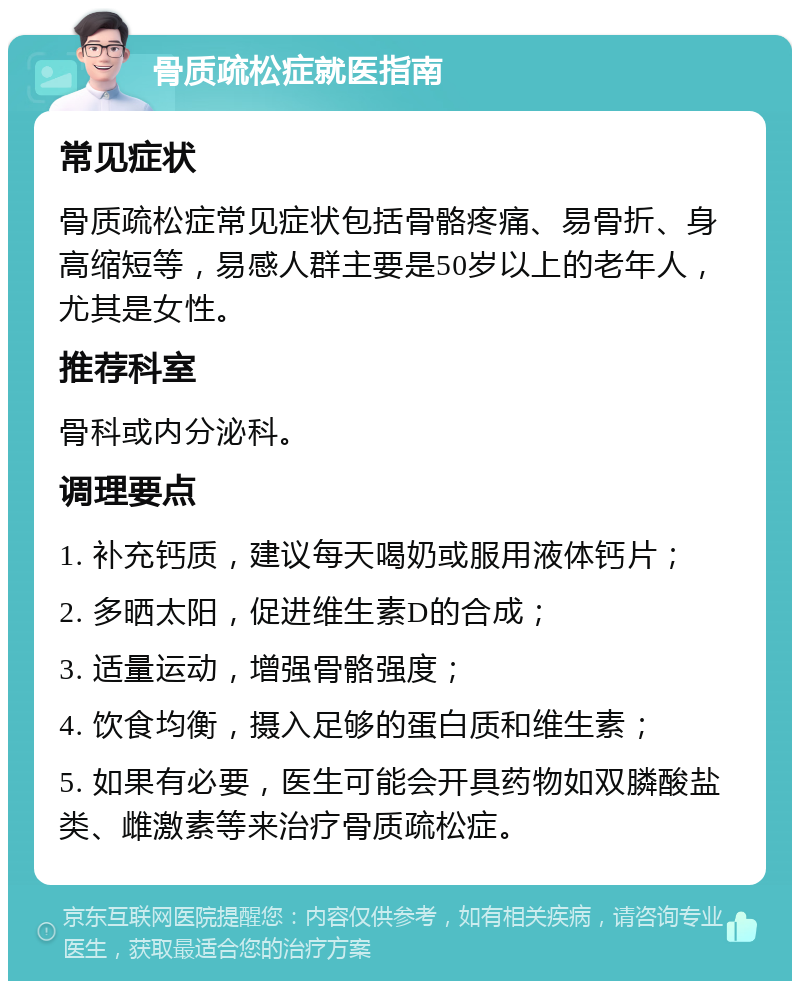 骨质疏松症就医指南 常见症状 骨质疏松症常见症状包括骨骼疼痛、易骨折、身高缩短等，易感人群主要是50岁以上的老年人，尤其是女性。 推荐科室 骨科或内分泌科。 调理要点 1. 补充钙质，建议每天喝奶或服用液体钙片； 2. 多晒太阳，促进维生素D的合成； 3. 适量运动，增强骨骼强度； 4. 饮食均衡，摄入足够的蛋白质和维生素； 5. 如果有必要，医生可能会开具药物如双膦酸盐类、雌激素等来治疗骨质疏松症。