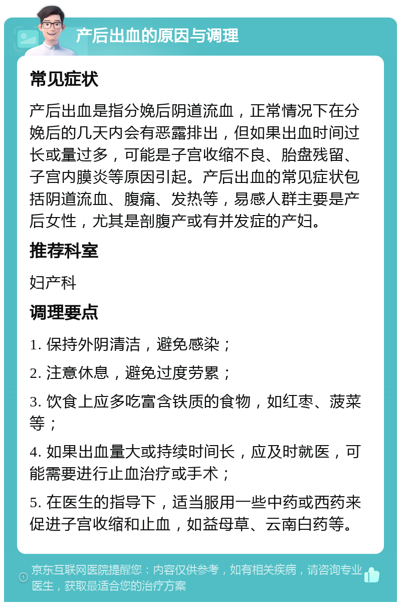 产后出血的原因与调理 常见症状 产后出血是指分娩后阴道流血，正常情况下在分娩后的几天内会有恶露排出，但如果出血时间过长或量过多，可能是子宫收缩不良、胎盘残留、子宫内膜炎等原因引起。产后出血的常见症状包括阴道流血、腹痛、发热等，易感人群主要是产后女性，尤其是剖腹产或有并发症的产妇。 推荐科室 妇产科 调理要点 1. 保持外阴清洁，避免感染； 2. 注意休息，避免过度劳累； 3. 饮食上应多吃富含铁质的食物，如红枣、菠菜等； 4. 如果出血量大或持续时间长，应及时就医，可能需要进行止血治疗或手术； 5. 在医生的指导下，适当服用一些中药或西药来促进子宫收缩和止血，如益母草、云南白药等。