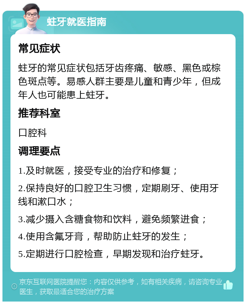 蛀牙就医指南 常见症状 蛀牙的常见症状包括牙齿疼痛、敏感、黑色或棕色斑点等。易感人群主要是儿童和青少年，但成年人也可能患上蛀牙。 推荐科室 口腔科 调理要点 1.及时就医，接受专业的治疗和修复； 2.保持良好的口腔卫生习惯，定期刷牙、使用牙线和漱口水； 3.减少摄入含糖食物和饮料，避免频繁进食； 4.使用含氟牙膏，帮助防止蛀牙的发生； 5.定期进行口腔检查，早期发现和治疗蛀牙。